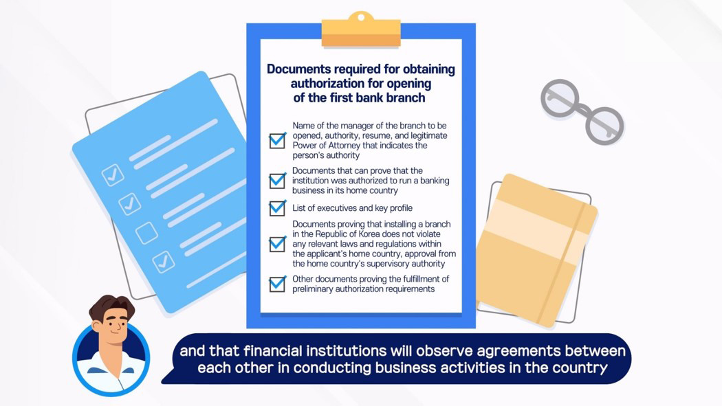 Documents required for obtaining authorization for opening of the first bank branch / Name of the manager of the branch to be opened, authority, resume, and legitimate Power of Attorney that indicates the person’s authority / Documents that can prove that the institution was authorized to run a banking business in its home country / List of executives and key profile / Documents proving that the installation of a branch in the Republic of Korea does not violate any relevant laws and regulations within the applicant’s home country, approval from the home country’s supervisory authority / Other documents proving the fulfillment of preliminary authorization requirements / and that financial institutions will observe agreements between each other in conducting business activities in the country