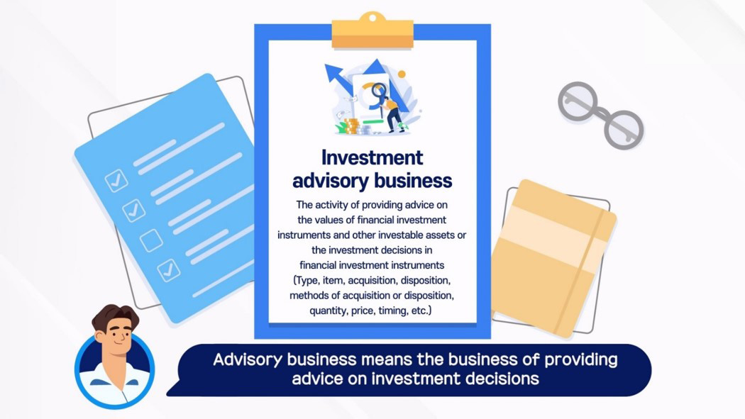 Investment advisory business / The activity of providing advice on the values of financial investment instruments and other investable assets or the investment decisions in financial investment instruments (Type, item, acquisition, disposition, methods of acquisition or disposition, quantity, price, timing, etc.) / Advisory business means the business of providing advice on investment decisions