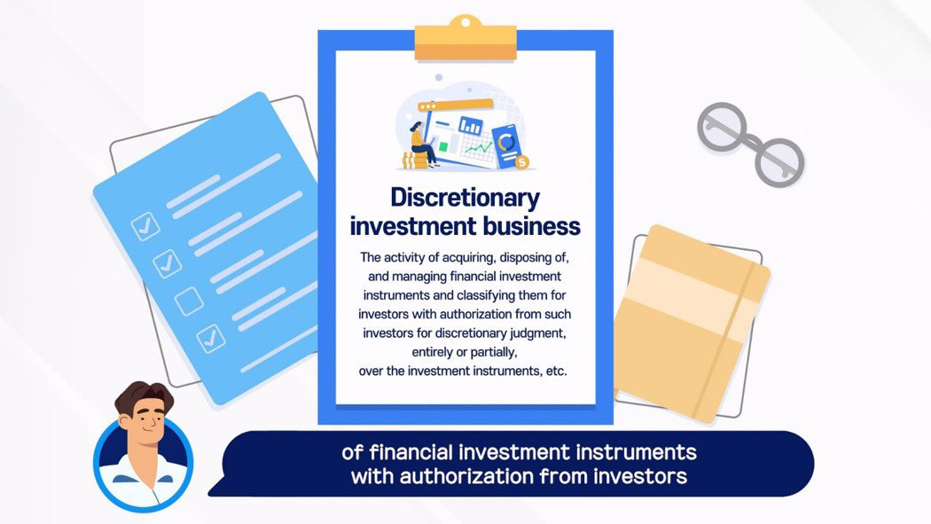 Discretionary investment business / The activity of acquiring, disposing of, and managing financial investment instruments and classifying them for investors with authorization from such investors for discretionary judgment, entirely or partially, over the investment instruments, etc. / of financial investment instruments with authorization from investors