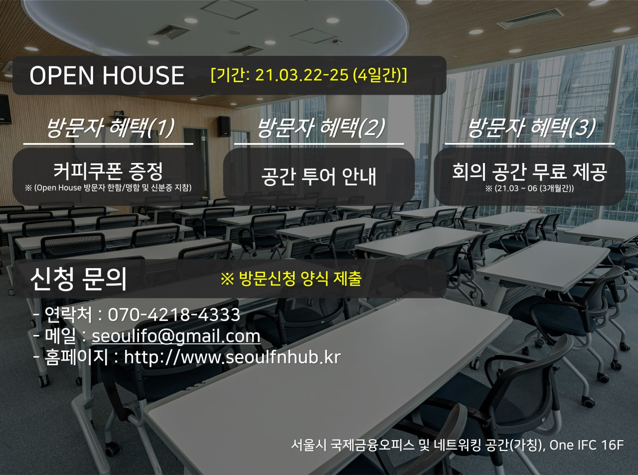 OPEN HOUSE [기간: 21.03.22~25 (4일간)] 방문자 혜택(1) 커피쿠폰 증정 ※ (Open House 방문자 한함/명함 및 신분증 지참) 방문자 혜택(2) 공간 투어 안내 방문자 혜택(3) 회의 공간 무료 제공 ※ (21.03 ~ 06 (3개월간)) 신청 문의 ※ 방문신청 양식 제출 연락처: 070-4218-4333 메일: seoulifo@gmail.com 홈페이지: http://www.seoulfinhub.kr