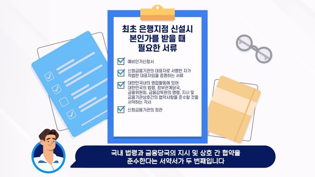 최초 은행지점 신설시 본인가를 받을 때 필요한 서류 / 예비인가신청서, 신청금융기관의 대표자로 서명한 자가 적법한 대표자임을 증명하는 서류, 대한민국내의 영업활동에 있어 대한민국의 법령 정부관계당국 금융위원회 금융감독원의 명령 지시 및 금융기관상호간의 협약사항을 준수할 것을 서약하는 각서, 신청금융기관의 정관 / 국내 법령과 금융당국의 지시 및 상호간 협약을 준수한다는 서약서가 두 번째 입니다.