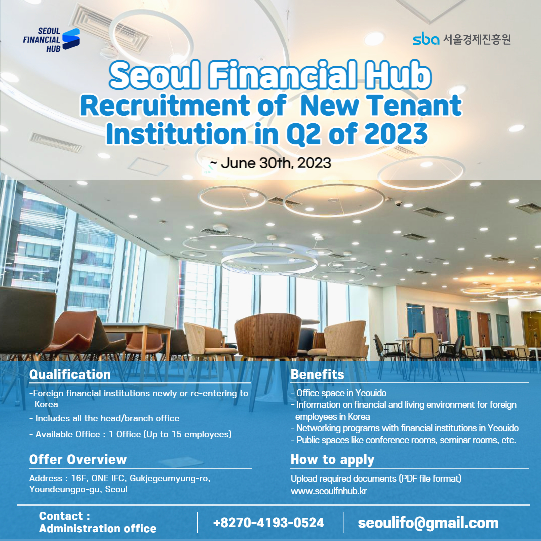 SEOUL FINANCIAL HUB / sba 서울경제진흥원 / Seoul Financial Hub Recruitment of New Tenant Institution in Q2 of 2023 / ~June 30th, 2023 / Qualification -Foreign financial institutions newly or re-entering to Korea - Includes all the head/branch office - Available Office: 1 Office (Up to 15 employees) / Offer Overview - Address: 16F, ONE IFC, Gukjegeumyung-ro, Youndeungpo-gu, Seoul / Benefits : - Office space in Yeouido -Information on financial and living environment for foreign employees in Korea -Networking programs with financial institutions in Yeouido - Public spaces like conference rooms, seminar rooms, etc. / How to apply : Upload required documents (PDF file format) www.seoulfnhub.kr / 
Contact: Administration office / +82-70-4193-0524 / seoulifo@gmail.com