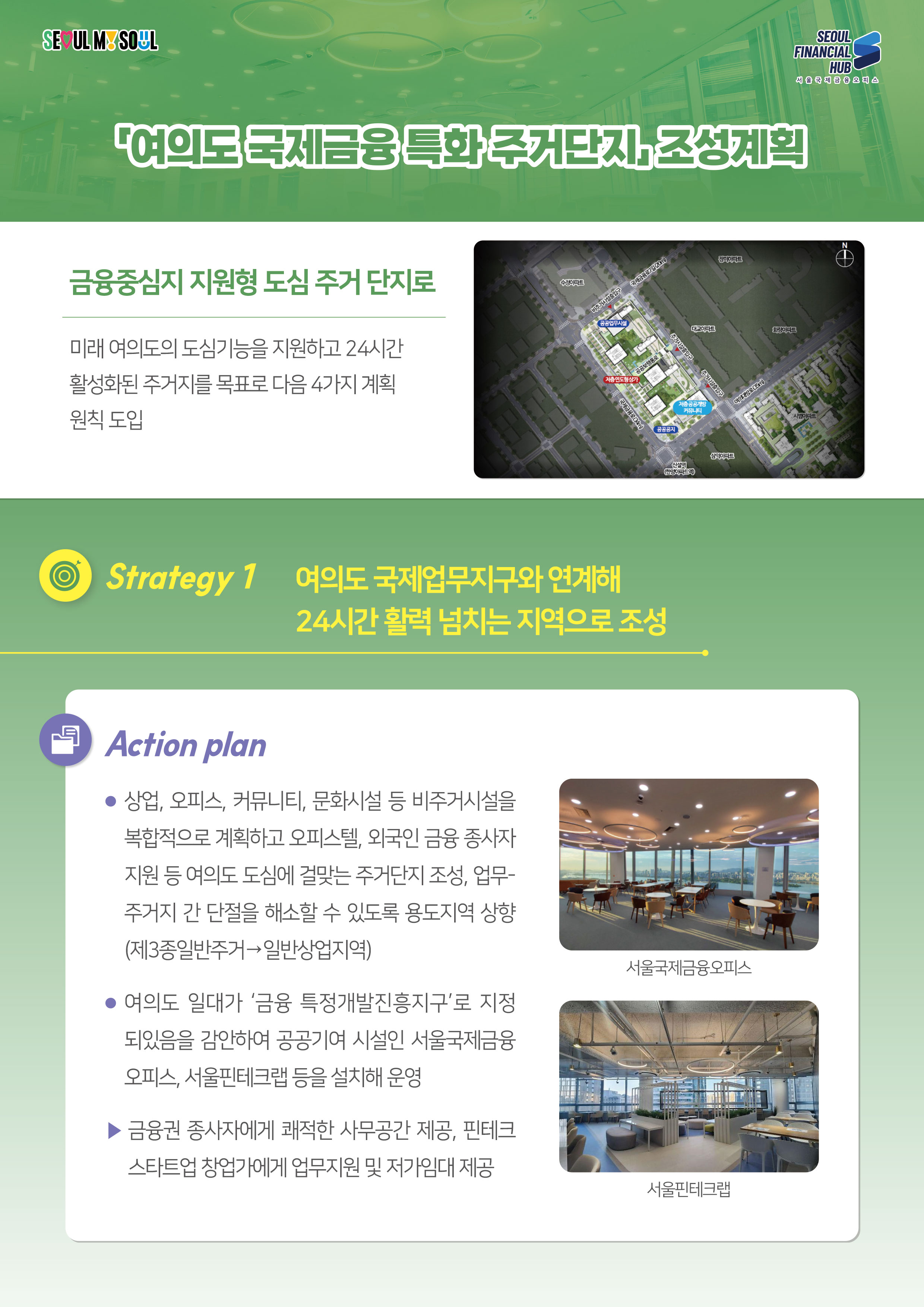 SEOUL MY SOUL / SEOUL FINANCIAL HUB 서울국제금융 오피스 / 여의도국제금융특화 주거단지 조성계획 / 금융중심지 지원형 도심 주거 단지로 - 미래 여의도의 도심기능을 지원하고 24시간 활성화된 주거지를 목표로 다음 4가지 계획 원칙 도입 / Strategy 1 여의도 국제업무지구와 연계해 24시간 활력 넘치는 지역으로 조성 : Action plan - 상업, 오피스, 커뮤니티, 문화시설 등 비주거시설을 복합적으로 계획하고 오피스텔, 외국인 금융 종사자 지원 등 여의도 도심에 걸맞는 주거단지 조성, 업무- 주거지 간 단절을 해소할 수 있도록 용도지역 상향 (제3종일반주거일반상업지역) / 여의도 일대가 '금융 특정개발진흥지구'로 지정 되있음을 감안하여 공공기여 시설인 서울국제금융 오피스, 서울핀테크랩 등을 설치해 운영 / 금융권 종사자에게 쾌적한 사무공간 제공, 핀테크 / 스타트업 창업가에게 업무지원 및 저가임대 제공(서울국제금융오피스, 서울핀테크랩)