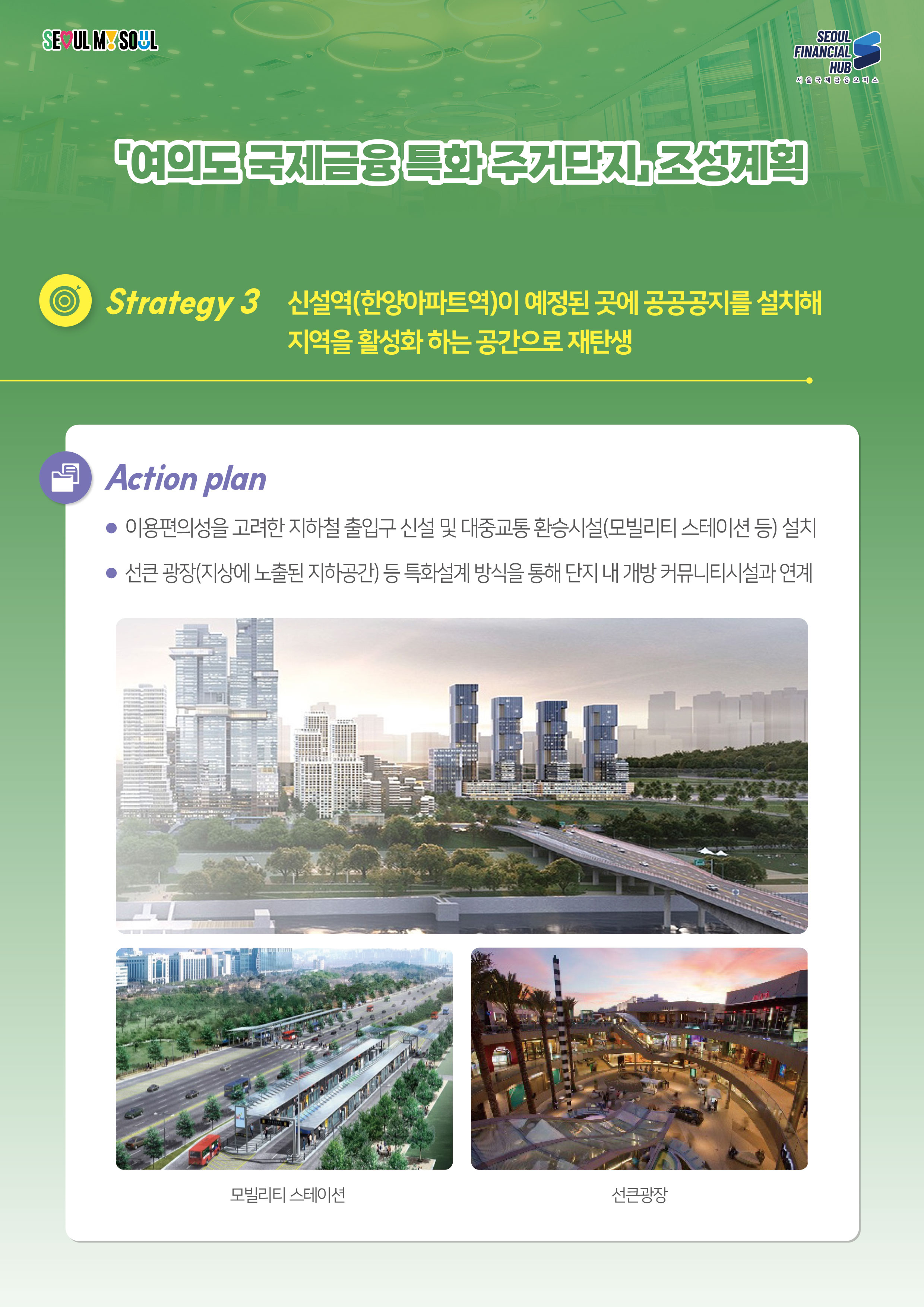 SEOUL MY SOUL / SEOUL FINANCIAL HUB 서울국제금융 오피스 / 여의도국제금융 특화 주거단지 조성계획 / Strategy 3 신설역(한양아파트역)이 예정된 곳에 공공공지를 설치해 지역을 활성화하는 공간으로 재탄생 / Action plan : 이용편의성을 고려한 지하철 출입구 신설 및 대중교통 환승시설(모빌리티 스테이션 등) 설치 / 선큰광장(지상에 노출된 지하공간) 등 특화설계 방식을 통해 단지 내 개방 커뮤니티시설과 연계(모빌리티스테이션,선큰광장)