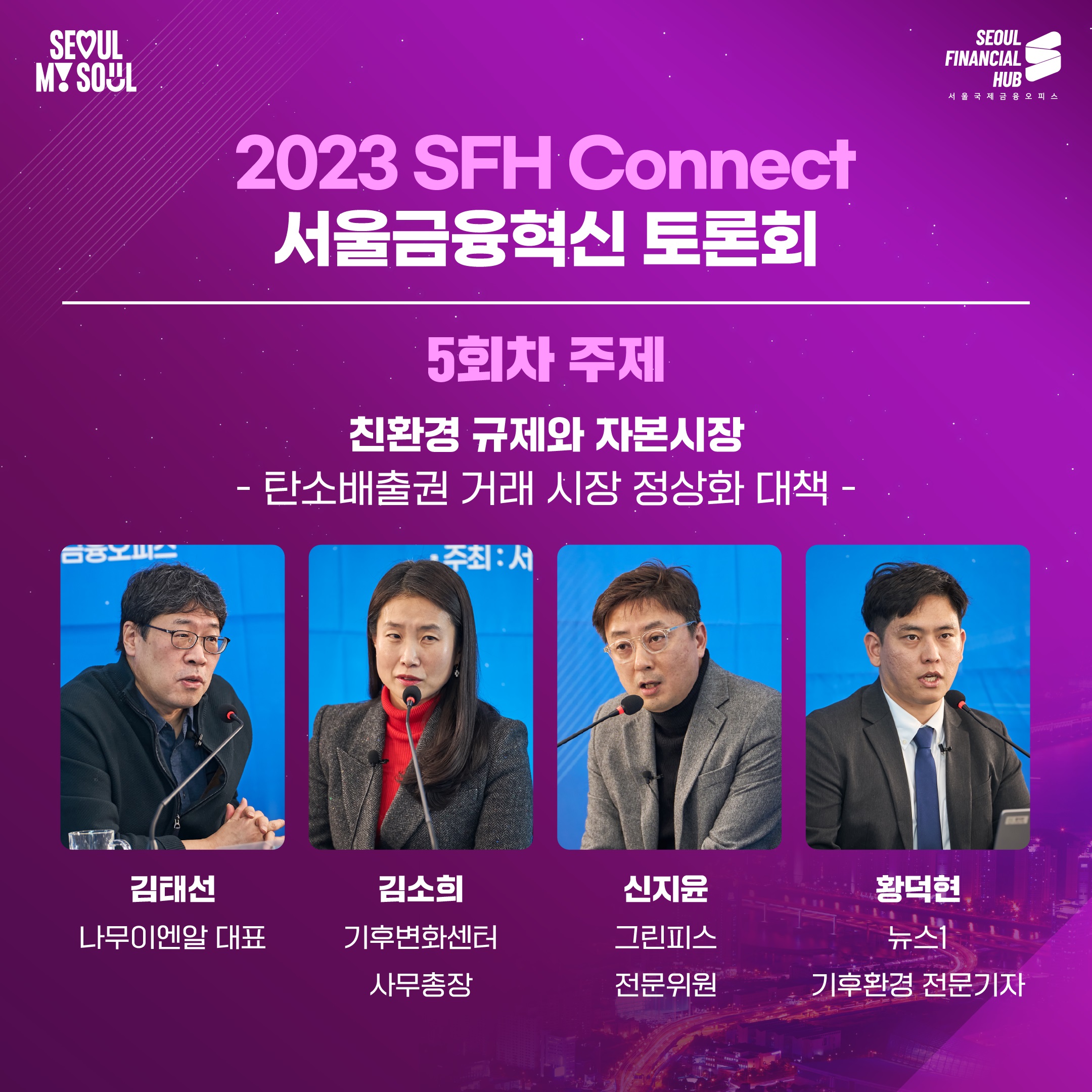 2023 SFH Connect 서울금융혁신 토론회
5회차 주제 : 친환경 규제와 자본시장 - 탄소배출권 거래시장 정상화 대책 -
김태선 나무이엔알 대표, 김소희 기후변화센터 사무총장, 신지윤 그린피스 전문위원, 황덕현 뉴스1 기후환경 전문기자