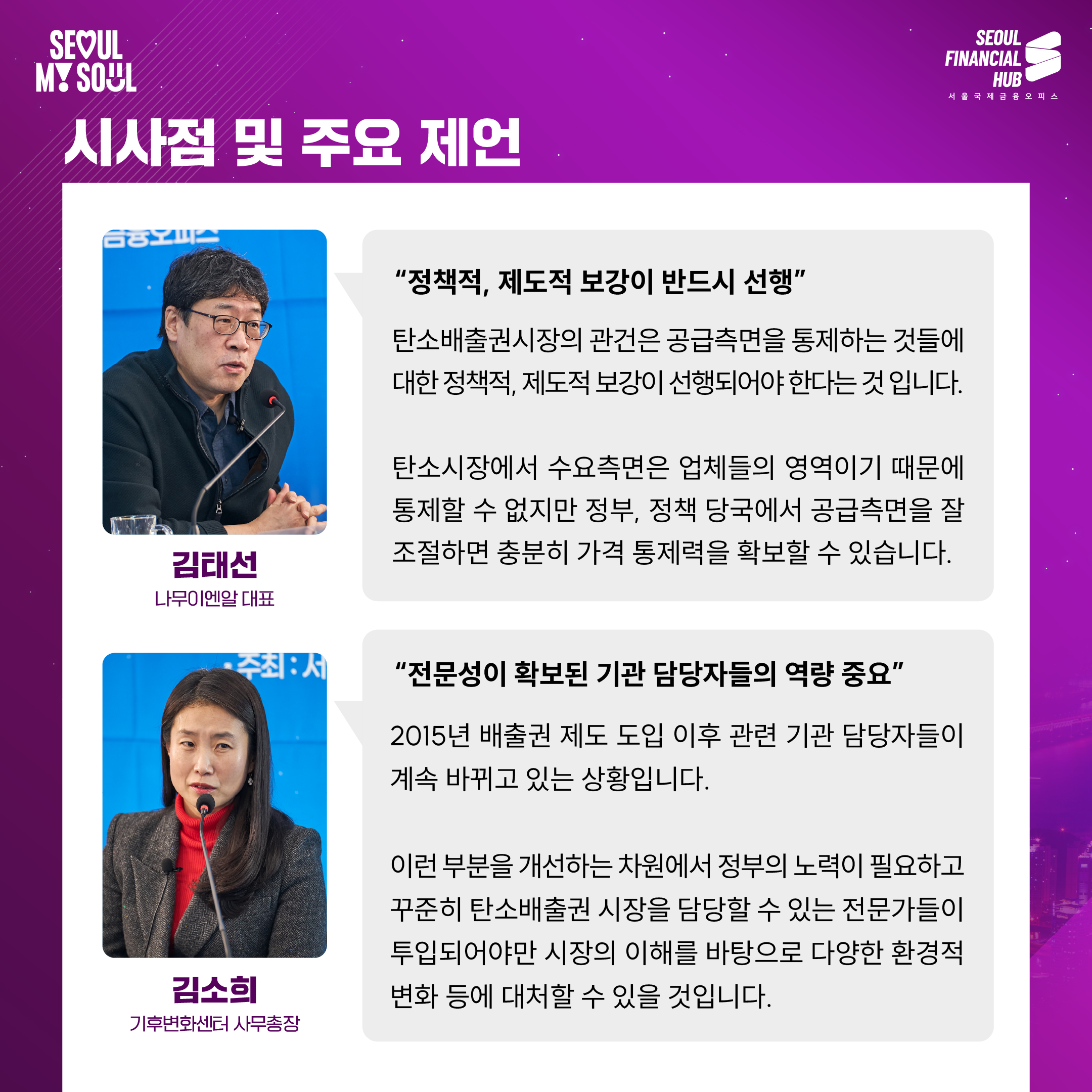 시사점 및 주요 제언
김태선 나무이엔알대표 : '정책적, 제도적 보강이 반드시 선행' 탄소배출권시장의 관건은 공급측면을 통제하는 것들에 대한 정책적, 제도적 보강이 선행되어야 한다는 것입니다. 탄소시장에서 수요측면은 업체들의 영역이기 때문에 통제할 수 없지만 정부, 정책 당국에서 공급측면을 잘 조절하면 충분히 가격 통제력을 확보할 수 있습니다.
김소희 기후변화센터 사무총장 : '전문성이 확보된 기관 담당자들의 역량 중요' 2015년 배출권 제도 도입 이후 관련 기관 담당자들이 계속 바뀌고 있는 상황입니다. 이런 부분을 개선하는 차원에서 정부의 노력이 필요하고 꾸준히 탄소배출권 시장을 담당할 수 있는 전문가들이 투입되어야만 시장의 이해를 바탕으로 다양한 환경적 변화 등에 대처할 수 있을 것입니다.
