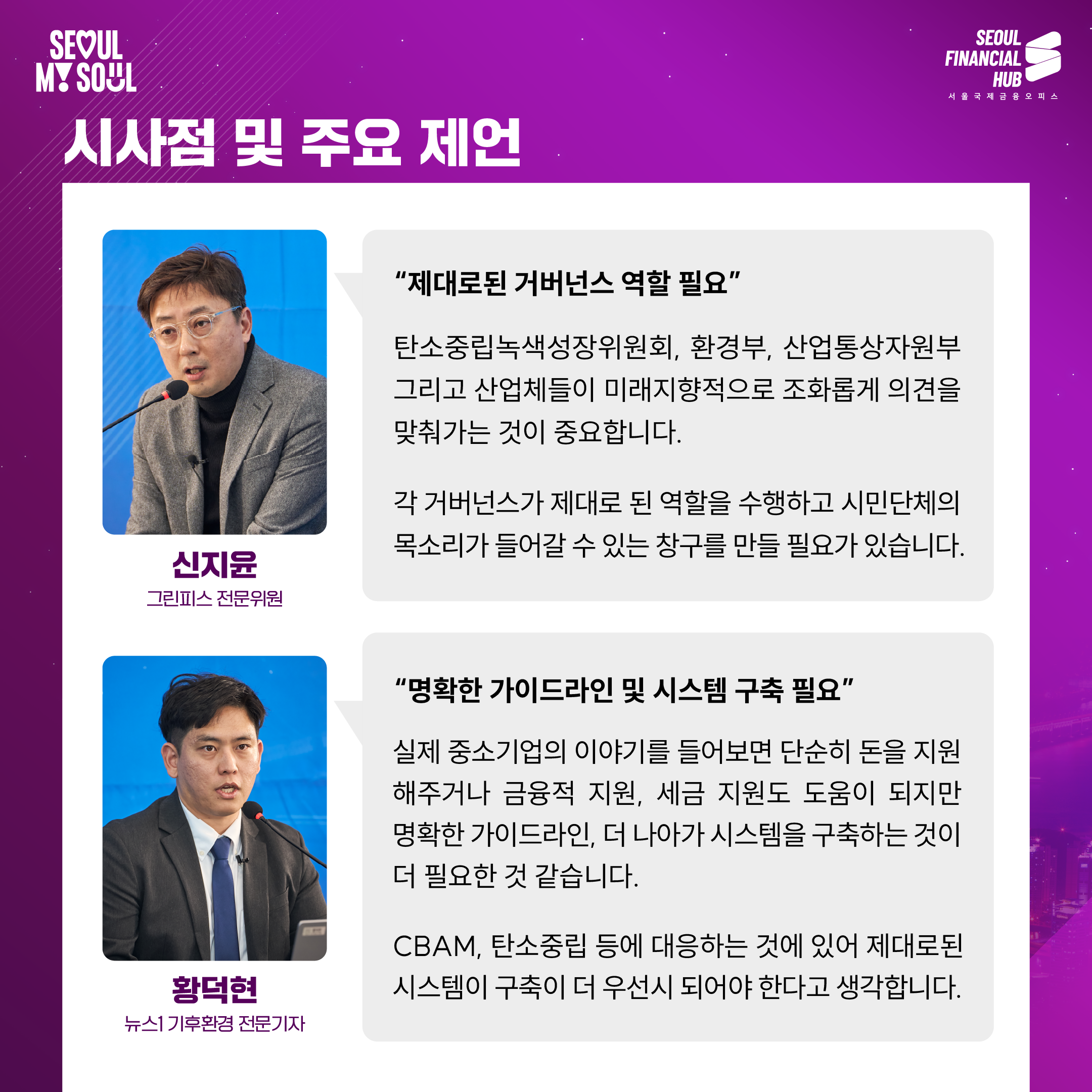 시사점 및 주요 제언
신지윤 그린피스 전문위원 : '제대로된 거버넌스 역할 필요' 탄소중립녹색성장위원회, 환경부, 산업통상자원부 그리고 산업체들이 미래지향적으로 조화롭게 의견을 맞춰가는 것이 중요합니다. 각 거버넌스가 제대로 된 역할을 수행하고 시민단체의 목소리가 들어갈 수 있는 창구를 만들 필요가 있습니다.
황덕현 뉴스1 기후환경전문기자 : '명확한 가이드라인 및 시스템 구축 필요' 실제 중소기업의 이야기를 들어보면 단순히 돈을 지원 해주거나 금융적 지원, 세금 지원도 도움이 되지만 명확한 가이드라인, 더 나아가 시스템을 구축하는 것이 더 필요한 것 같습니다. CBAM, 탄소중립 등에 대응하는 것에 있어 제대로된 시스템이 구축이 더 우선시 되어야 한다고 생각합니다.