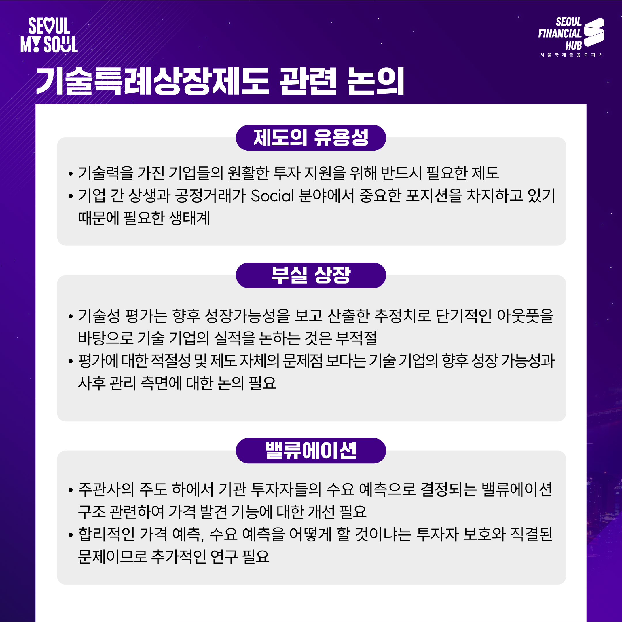 기술특례상장제도 관련 논의

제도의 유용성

기술력을 가진 기업들의 원활한 투자 지원을 위해 반드시 필요한 제도
기업 간 상생과 공정거래가 Social 분야에서 중요한 포지션을 차지하고 있기 때문에 필요한 생태계
부실 상장

기술성 평가는 향후 성장가능성을 보고 산출한 추정치로 단기적인 아웃풋을 바탕으로 기술 기업의 실적을 논하는 것은 부적절
평가에 대한 적절성 및 제도 자체의 문제점 보다는 기술 기업의 향후 성장 가능성과 사후 관리 측면에 대한 논의 필요
밸류에이션

주관사의 주도 하에서 기관 투자자들의 수요 예측으로 결정되는 밸류에이션 구조 관련하여 가격 발견 기능에 대한 개선 필요
합리적인 가격 예측, 수요 예측을 어떻게 할 것인가는 투자자 보호와 직결된 문제이므로 추가적인 연구 필요