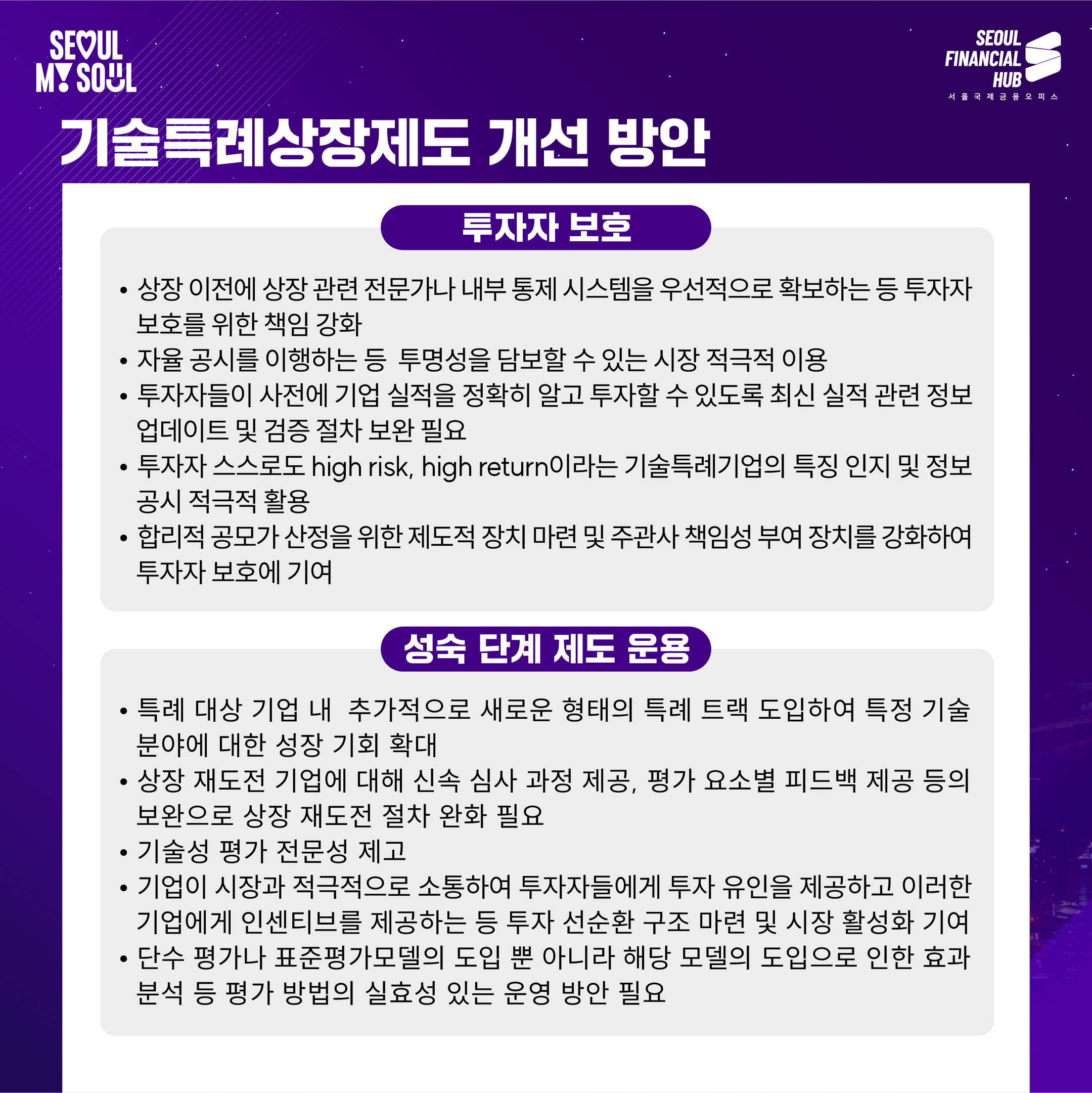 기술특례상장제도 개선 방안

투자자 보호

상장 이전에 상장 관련 전문가나 내부 통제 시스템을 우선적으로 확보하는 등 투자자 보호를 위한 책임 강화
자료 공시를 이행하는 등 투명성을 담보할 수 있는 시장 적극적 이용
투자자들이 사전에 기업 실적을 정확히 알고 투자할 수 있도록 최신 실적 관련 정보 업데이트 및 검증 절차 보완 필요
투자자 스스로도 high risk, high return이라는 기술특례기업의 특징 인지 및 정보 공시 적극적 활용
합리적 공모가 산정을 위한 제도적 장치 마련 및 주관사 책임성 부여 장치를 강화하여 투자자 보호에 기여
성숙 단계 제도 운용

특례 대상 기업 내 추가적으로 새로운 형태의 특례 트랙 도입하여 특정 기술 분야에 대한 성장 기회 확대
상장 재도전 기업에 대해 신속 심사 과정 제공, 평가 요소별 피드백 제공 등의 보완으로 상장 재도전 절차 완화 필요
기술성 평가 전문성 제고
기업이 시장과 적극적으로 소통하여 투자자들에게 투자 유인을 제공하고 이러한 기업에게 인센티브를 제공하는 등 투자 선순환 구조 마련 및 시장 활성화 기여
단순 평가나 표준평가모델의 도입 뿐 아니라 해당 모델의 도입으로 인한 효과 분석 등 평가 방법의 실효성 있는 운용 방안 필요