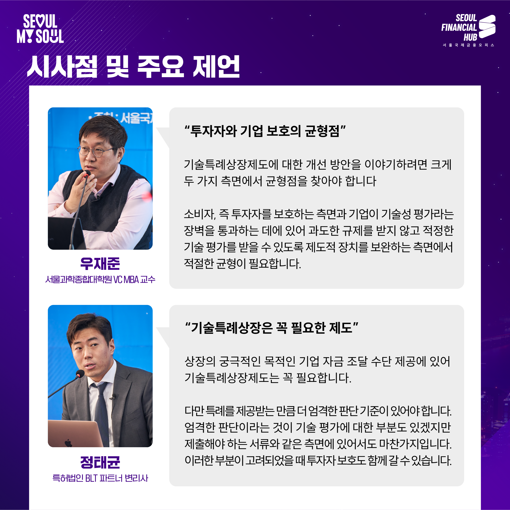 시사점 및 주요 제언

'투자자와 기업 보호의 균형점'

기술특례상장제도에 대한 개선 방안을 이야기하려면 크게 두 가지 측면에서 균형점을 찾아야 합니다.

소비자, 즉 투자자를 보호하는 측면과 기업이 기술성 평가라는 장벽을 통과하는 데에 있어 과도한 규제를 받지 않고 적정한 기술 평가를 받을 수 있도록 제도적 장치를 보완하는 측면에서 적절한 균형이 필요합니다.

우재준
서울과학종합대학원 VC MBA 교수

'기술특례상장은 꼭 필요한 제도'

상장의 궁극적인 목적이 기업 자금 조달 수단 제공에 있어 기술특례상장제도는 꼭 필요합니다.

다만 특례를 제공하는 만큼 더 엄격한 판단 기준이 있어야 합니다. 엄격한 판단이라는 것이 기술 평가에 대한 부분도 있겠지만 제출해야 하는 서류와 같은 측면에 있어서도 마찬가지입니다. 이러한 부분이 고려되어야 투자자 보호와 함께 갈 수 있습니다.

정태균
특허법인 BLT 파트너 변리사

