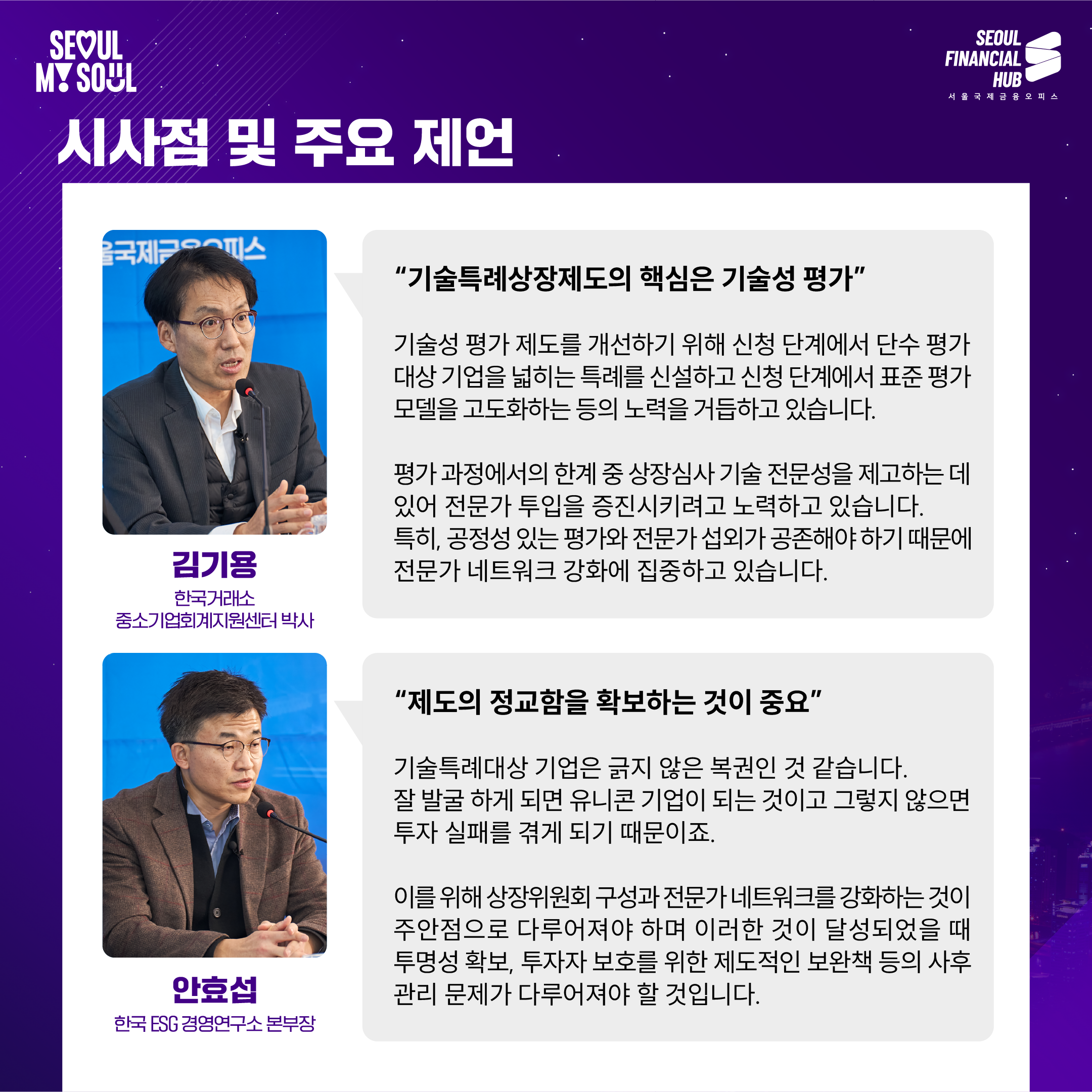 시사점 및 주요 제언

'기술특례상장제도의 핵심은 기술성 평가'

기술성 평가 제도를 개선하기 위해 신청 단계에서 단수 평가 대상 기업을 넓히는 특례를 신설하고 신청 단계에서 표준 평가 모델을 고도화하는 등의 노력을 기울이고 있습니다.

평가 과정에서의 한계 중 상장심사 기술 전문성을 제고하는 데 있어 전문가 투입을 증진시키려고 노력하고 있습니다. 특히, 공정성 있는 평가와 전문가 선임의 중요성 때문에 전문가 네트워크 강화에 집중하고 있습니다.

김기용
한국거래소 중소기업회계지원센터 박사

'제도의 정교함을 확보하는 것이 중요'

기술특례대상 기업은 긍지 않은 특권인 것 같습니다. 잘 발굴 하게 되면 유니콘 기업이 되는 것이고 그렇지 않으면 투자 실패를 겪게 되기 때문이지요.

이를 위해 상장위원회 구성과 전문가 네트워크를 강화하는 것이 주안점으로 다루어져야 하며 이러한 것이 달성되었을 때 투명성 확보, 투자자 보호를 위한 제도적인 보완책 등의 사후 관리 문제가 다루어져야 할 것입니다.

안호섭
한국 ESG 경영연구소 본부장