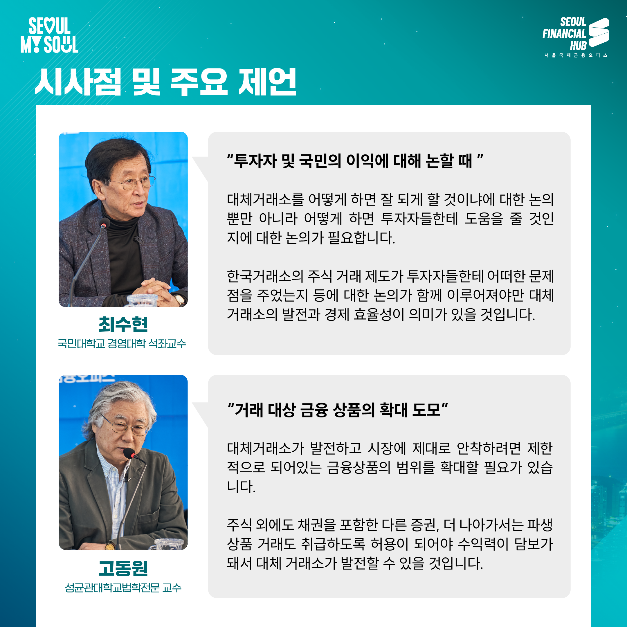 시사점 및 주요 제언

'투자자 및 국민의 이익에 대해 논할 때'

대체거래소를 어떻게 하면 잘 되게 할 것이냐에 대한 논의뿐만 아니라 어떻게 하면 투자자들한테 도움을 줄 것인지에 대한 논의가 필요합니다.

한국거래소의 주식 거래 제도가 투자자들한테 어떠한 문제점을 주었는지 등에 대한 논의가 함께 이루어져야만 대체거래소의 발전과 경제 효율성이 의미가 있을 것입니다.

최수현
국민대학교 경영대학 석좌교수

'거래 대상 금융 상품의 확대 도모'

대체거래소가 발전하고 시장에 제대로 안착하려면 제한적으로 되어있는 금융상품의 범위를 확대할 필요가 있습니다.

주식 외에도 채권을 포함한 다른 증권, 더 나아가서는 파생상품 거래도 취급하도록 허용이 되어야 수익력의 담보가 돼서 대체 거래소가 발전할 수 있을 것입니다.

고동원
성균관대학교 법학전문 교수