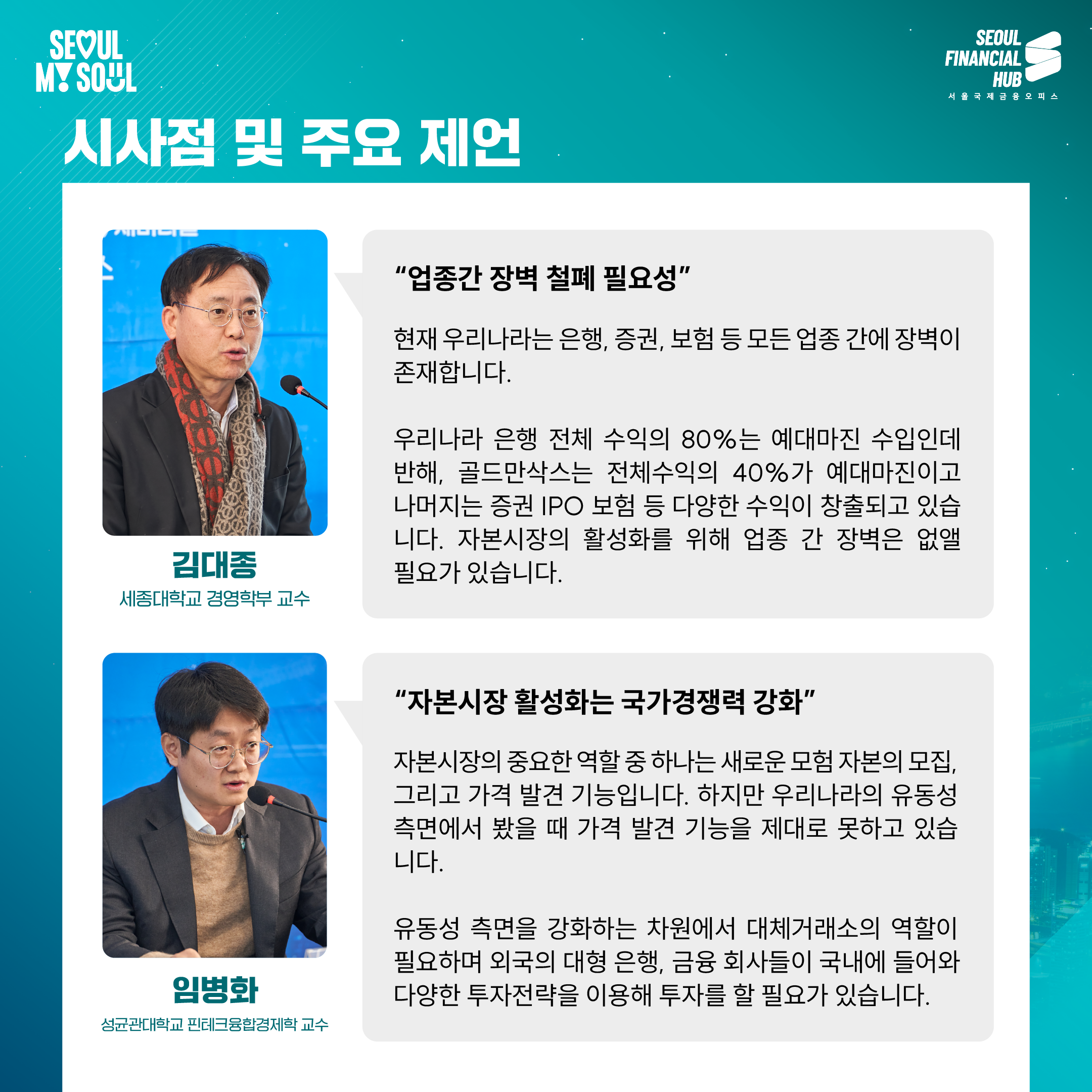 시사점 및 주요 제언

'업종간 장벽 철폐 필요성'

현재 우리나라는 은행, 증권, 보험 등 모든 업종 간에 장벽이 존재합니다.

우리나라 은행 전체 수익의 80%는 예대마진 수입인데 반해, 골드만삭스는 전체수익의 40%가 예대마진이고 나머지는 증권 IPO 보험 등 다양한 수익이 창출되고 있습니다. 자본시장의 활성화를 위해 업종 간 장벽은 없앨 필요가 있습니다.

김대종
세종대학교 경영학부 교수

'자본시장 활성화는 국가경쟁력 강화'

자본시장의 중요한 역할 중 하나는 새로운 모험 자본의 모집, 그리고 가격 발견 기능입니다. 하지만 우리나라의 유동성 측면에서 봤을 때 가격 발견 기능을 제대로 못하고 있습니다.

유동성 측면을 강화하는 차원에서 대체거래소의 역할이 필요하며 외국의 대형 은행, 금융 회사들이 국내에 들어와 다양한 투자전략을 이용해 투자를 할 필요가 있습니다.

임병화
성균관대학교 핀테크융합경제학 교수