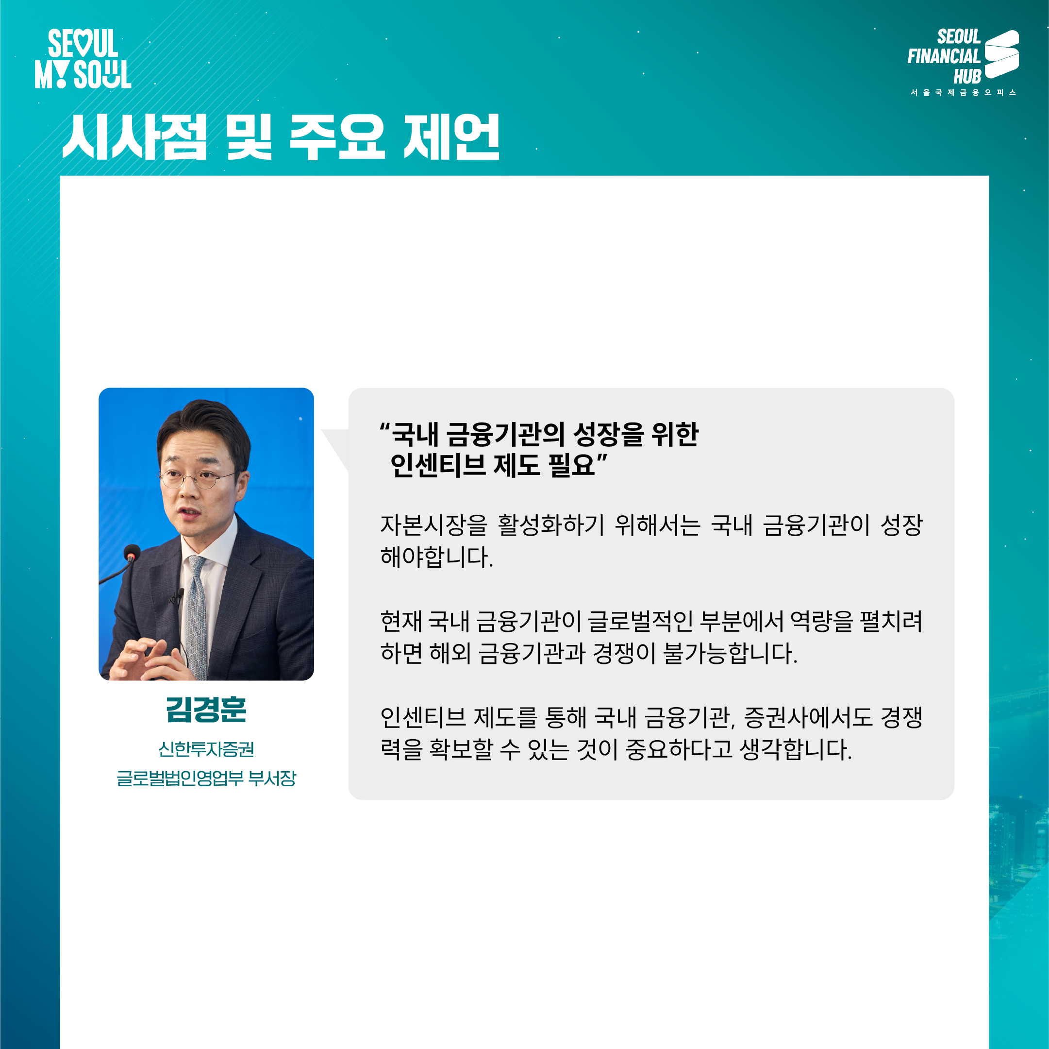 시사점 및 주요 제언

'국내 금융기관의 성장을 위한 인센티브 제도 필요'

자본시장을 활성화하기 위해서는 국내 금융기관이 성장해야 합니다.

현재 국내 금융기관이 글로벌적인 부분에서 역량을 펼치려 하면 해외 금융기관과 경쟁이 불가능합니다.

인센티브 제도를 통해 국내 금융기관, 증권사에서도 경쟁력을 확보할 수 있는 것이 중요하다고 생각합니다.

김경훈
신한투자증권 글로벌법인영업부 부서장