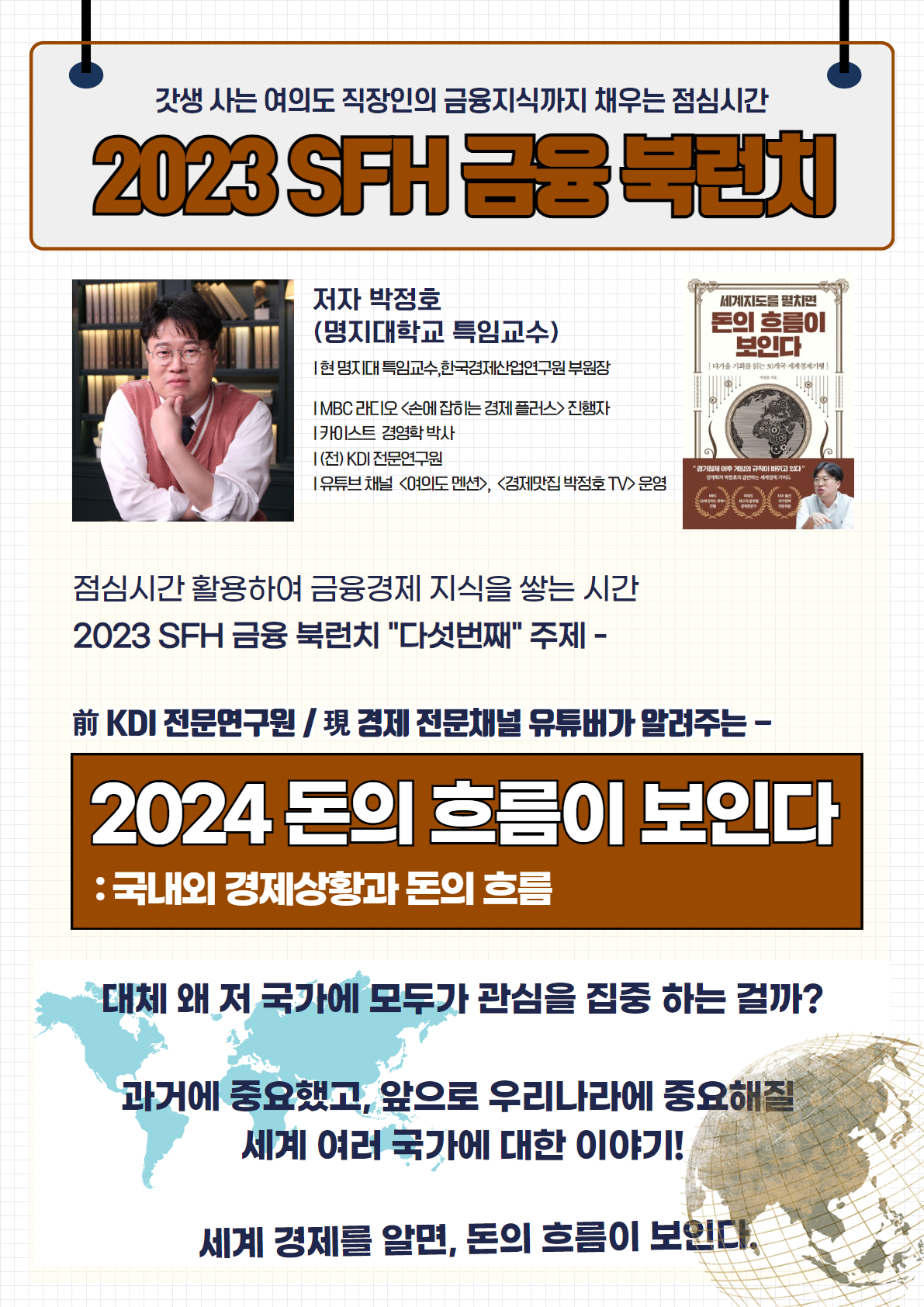 갓생 사는 여의도 직장인의 금융지식까지 채워주는 점심시간
2023 SFH 금융 북런치
저자 박정호 (명지대학교 특임교수)
현 명지대 특임교수, 한국경제산업연구원 부원장
IMBC 라디오 <손에 잡히는 경제 플러스> 진행자
카이스트 경영학 박사
(전) KDI 전문연구원
유튜브 채널 <여의도 맨즈>, <경제편진 박정호 TV> 운영
점심시간을 활용하여 금융경제 지식을 쌓는 시간
2023 SFH 금융 북런치 '다섯번째' 주제 -
前 KDI 전문연구원 / 現 경제 전문채널 유튜버가 알려주는 -
2024 돈의 흐름이 보인다
: 국내외 경제상황과 돈의 흐름
대체 왜 저 국가에 모두가 관심을 집중 하는 걸까?
과거에 중요했고, 앞으로 우리나라에 중요해질
세계 여러 국가에 대한 이야기!
세계 경제를 알면, 돈의 흐름이 보인다.