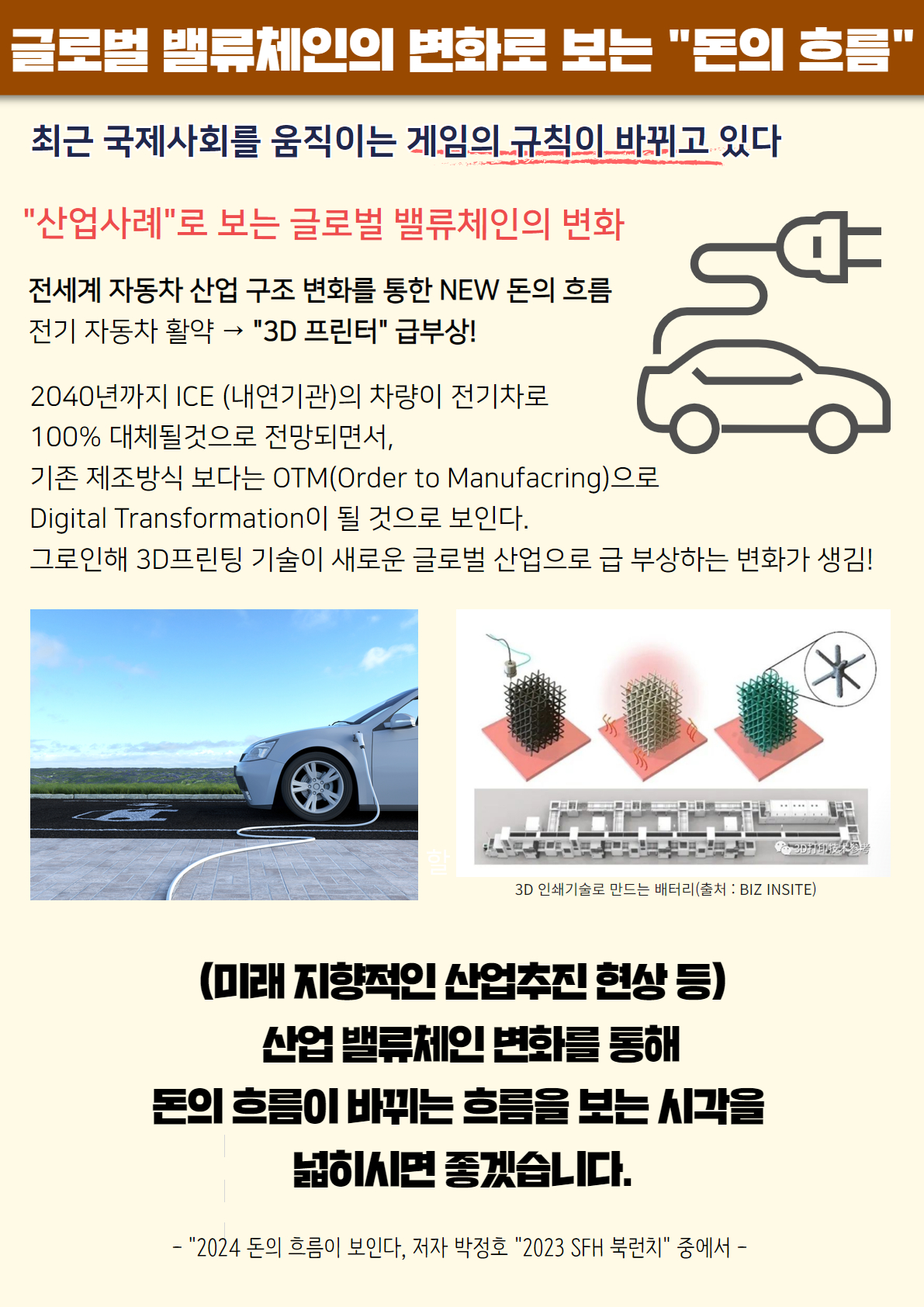 글로벌 밸류체인의 변화로 보는 '돈의 흐름'
최근 국제사회를 움직이는 게임의 규칙이 바뀌고 있다
'산업사례'로 보는 글로벌 밸류체인의 변화
전세계 자동차 산업 구조 변화를 통한 NEW 돈의 흐름
전기 자동차 활약 -> '3D 프린터' 급부상!
2040년까지 ICE(내연기관)의 차량이 전기차로 100% 대체될것으로 전망되면서,
기존 제조방식 보다는 OTM(Order to Manufacring)으로 Digital Transformation이 될 것으로 보인다.
그로인해 3D프린팅 기술이 새로운 글로벌 산업으로 급 부상하는 변화가 생김!
(미래 지향적인 산업추진 현상 등)
산업 밸류체인 변화들 통해
돈의 흐름이 바뀌는 흐름을 보는 시각을 넓히시면 좋겠습니다.
- '2024 돈의 흐름이 보인다', 저자 박정호 '2023 SFH 북런치' 중에서 -