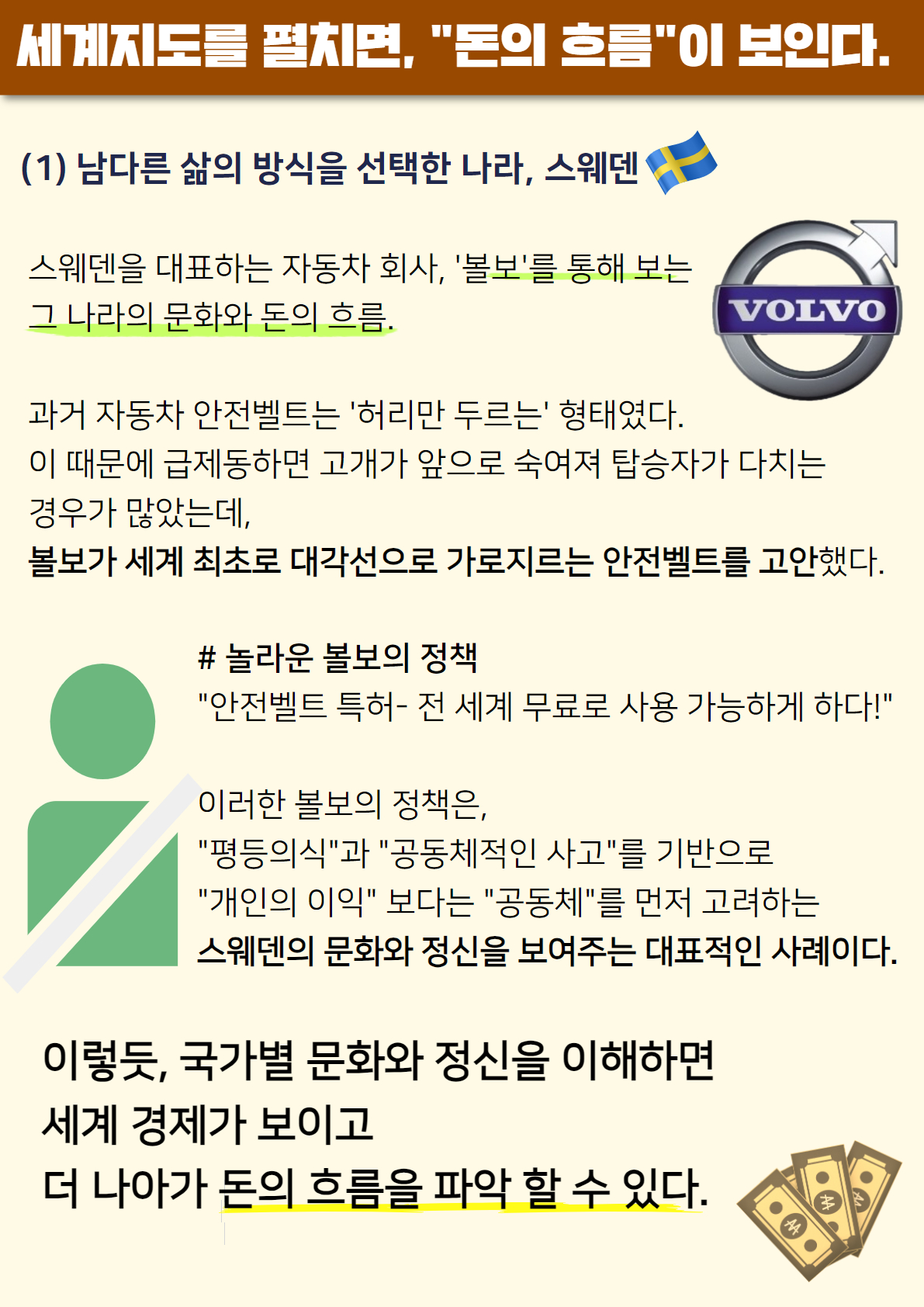 세계지도를 펼치면, '돈의 흐름'이 보인다.
(1) 남다른 삶의 방식을 선택한 나라, 스웨덴
스웨덴을 대표하는 자동차 회사, '볼보'를 통해 보는 그 나라의 문화와 돈의 흐름. 과거 자동차 안전벨트는 '허리만 두르는' 형태였다. 이 때문에 급제동하면 고개가 앞으로 수겨져 탑승자가 다치는 경우가 많았는데, 볼보가 세계 최초로 대각선으로 가로지르는 안전벨트를 고안했다. #놀라운 볼보의 정책 '안전벨트 특허-전 세계 무료로 사용 가능하게 하다!' 이러한 볼보의 정책은 '평등의식'과 '공동체적인 사고'를 기반으로 '개인의 이익'보다는 '공동체'를 먼저 고려하는 스웨덴의 문화와 정신을 보여주는 대표적인 사례이다. 이렇듯, 국가별 문화와 정신을 이해하면 세계 경제가 보이고 더 나아가 돈의 흐름을 파악 할 수 있다.