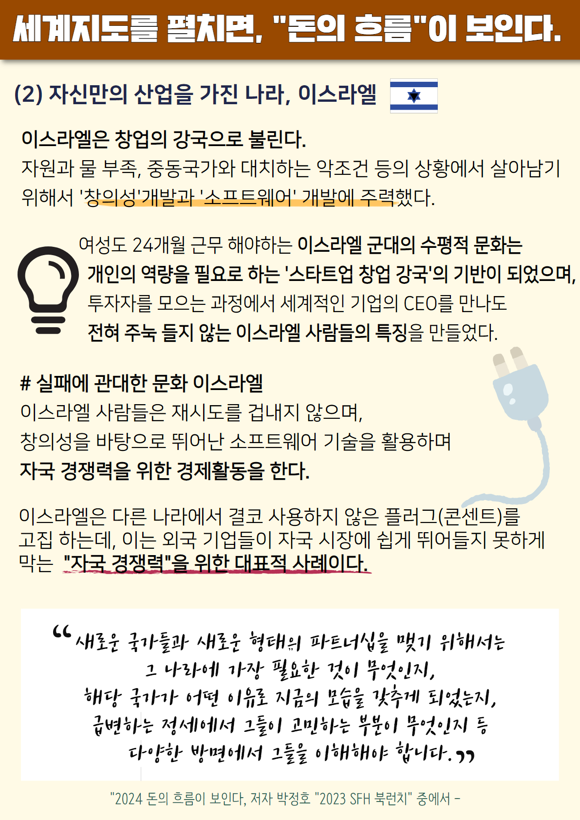 세계지도를 펼치면, '돈의 흐름'이 보인다. (2) 자신만의 산업을 가진 나라, 이스라엘
이스라엘은 창업의 강국으로 보인다. 자원과 물 부족, 중동국가와 대치하는 악조건 등의 상황에서 살아남기 위해서 '창이성'개발과 '소프트웨어' 개발에 주력했다. 여성도 24개월 근무 해야하는 이스라엘 군대의 수평적 문화는 개인의 역량을 필요로 하는 '스타트업 창업 강국'의 기반이 되었으며, 투자자를 모으는 과정에서 세계적인 기업의 CEO를 만나도 전혀 주눅 들지 않는 이스라엘 사람들의 특징을 만들었다. # 실패에 관대한 문화 이스라엘. 이스라엘 사람들은 재시도를 겁내지 않으며, 창의성을 바탕으로 뛰어난 소프트웨어 기술을 활용하며 자국 경쟁력을 위한 경제활동을 한다. 이스라엘은 다른 나라에서 결코 사용하지 않은 플러그(콘센트)를 고집 하는데, 이는 외국 기업들이 자국 시장에 쉽게 뛰어들지 못하게 막는 '자국 경쟁력'을 위한 대표적 사례이다. '새로운 국가들과 새로운 형태의 파트너십을 맺기 위해서는 그 나라에 가장 필요한 것이 무엇인지, 해당 국가가 어떤 이유로 지금 모습을 갖추게 되었는지, 급변하는 정세에서 그들이 고민하는 부분이 무엇인지 등 다양한 방면에서 그들을 이해해야 합니다.' '2024 돈의 흐름이 보인다, 저자 박광호' 2023 SH 북런치 중에서-