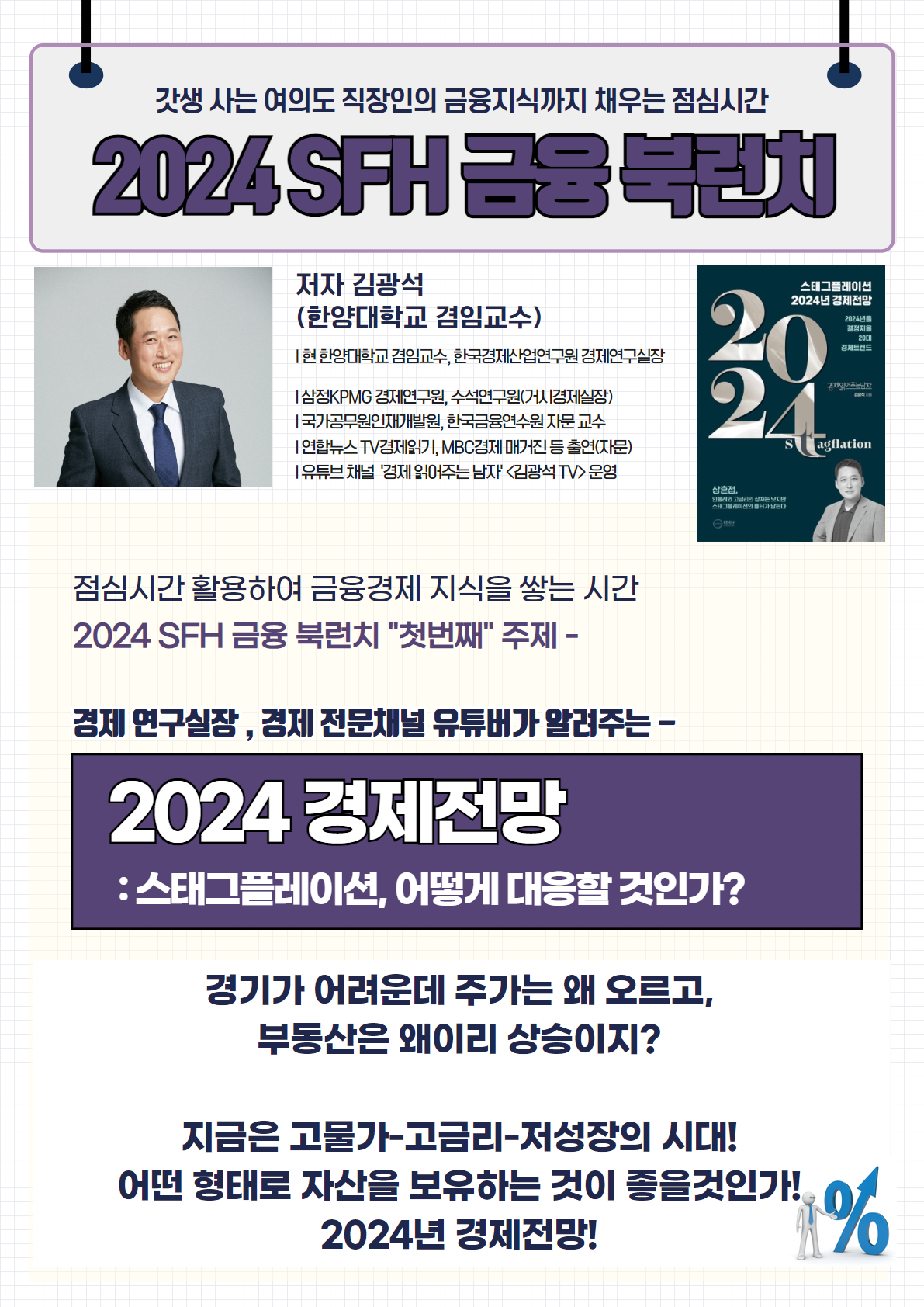 2024 SFH 금융 북런치

저자 김광석 (한양대학교 겸임교수)

현 한양대학교 겸임교수, 한국경제산업연구원 경제연구실장
삼정KPMG 경제연구원, 수석연구원(시경제실장)
국무총리실 민간자문위원, 한국금융연수원 겸임교수
언론뉴스 TV 경제기고, MBC경제 매거진 등 출연(언론)
유튜브 채널 '경제 읽어주는 남자' (김광석 TV) 운영
점심시간 활용하여 금융경제 지식을 쌓는 시간
2024 SFH 금융 북런치 '첫번째' 주제
경제 연구실장, 경제 전문채널 유튜버가 알려주는

2024 경제전망: 스태그플레이션, 어떻게 대응할 것인가?

경기가 어려운데 주가는 왜 오르고,
부동산은 왜이리 상승이지?

지금은 고물가-고금리-저성장의 시대!
어떤 형태로 자산을 보유하는 것이 좋을 것인가!
2024년 경제전망!