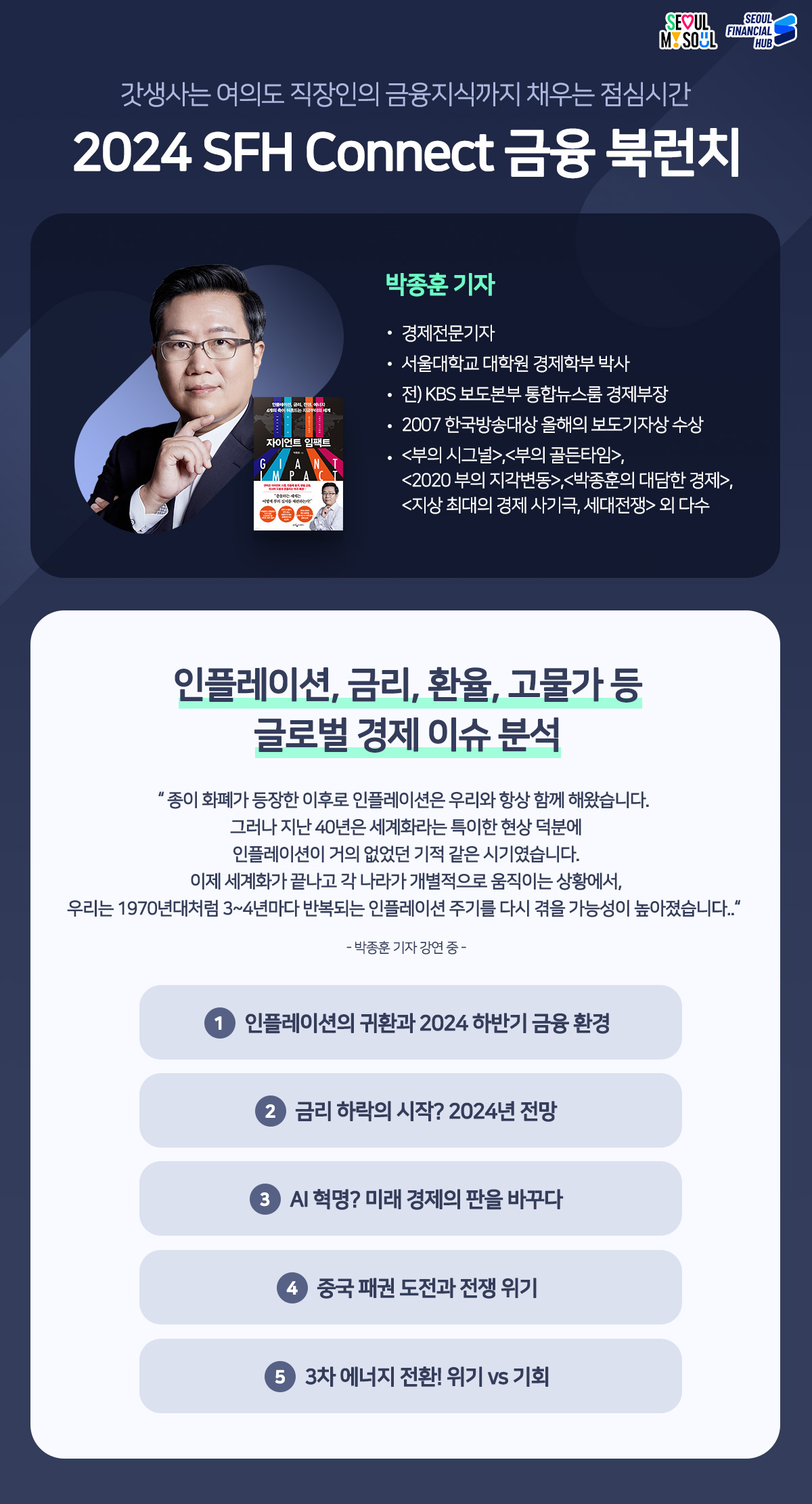 갓생사는 여의도 직장인의 금융지식까지 채우는 점심시간 2024 SFH Connect 금융 북런치
책 : 자이언트 임팩트
저자 : 박종훈 기자(경제전문기자. 서울대학교 대학원 경제학부 박사, 전) KBS 보도본부 통합뉴스룸 경제부장, 2007 한국방송대상 올해의 보도기자상 수상, <부의 시그널>,<부의 골든타임>,<2020부의 지각변동>,<박종훈의 대담한 경제>,<지상 최대의 경제사기극 세대전쟁> 외 다수
인플레이션, 금리, 환율, 고물가 등 글로벌 경제 이슈 분석
종이화폐가 등장한 이후로 인플레이션은 우리와 항상 함께 해왔습니다. 그러나 지난 40년은 세계화라는 특이한 현상 덕분에 인플레이션이 거의 없었던 기적 같은 시기였습니다. 이제 세계화가 끝나고 각 나라가 개별적으로 움직이는 상황에서,
우리는 1970년대처럼 3~4년마다 반복되는 인플레이션 주기를 다시 겪을 가능성이 높아졌습니다. -박종훈 기자 강연 중 -
1인플레이션의 귀환과 2024 하반기 금융환경
2 금리 하락의 시작? 2024년 전망
3 AI혁명? 미래 경제의 판을 바꾸다
4 중국 패권 도전과 전쟁 위기
5 3차 에너지 전환! 위기 vs 기회