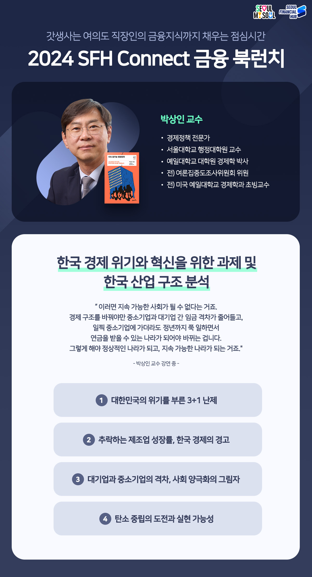 갓생사는 여의도 직장인의 금융지식까지 채우는 점심시간 
2024 SFH Connect 금융 북런치
책 : 지속 불가능 대한민국
저자 : 박상인 교수-경제정책 전문가, 서울대학교 행정대학원 교수, 예일대학교 대학원 경제학 박사, 전) 여론집중도조사위원회 위원, 전) 미국 예일대학교 경제학과 초빙교수
한국 경제위기와 혁신을 위한 과제 및 한국 산업구조분석
이러면 지속 가능한 사회가 될 수 없다는 거죠. 경제구조를 바꿔야만 중소기업과 대기업 간 임금 격차가 줄어들고, 일찍 중소기업에 가더라도 정년까지 쭉 일하면서 연금을 받을 수 있는 나라가 되어야 바뀌는 겁니다. 그렇게 해야 정상적인 나라가 되고, 지속 가능한 나라가 되는 거죠. -박상인 교수 강연 중 -
1 대한민국의 위기를 부른 3+1 난제
2 추락하는 제조업 성장률, 한국 경제의 경고
3 대기업과 중소기업의 격차, 사회 양극화의 그림자
4 탄소중립의 도전과 실현 가능성