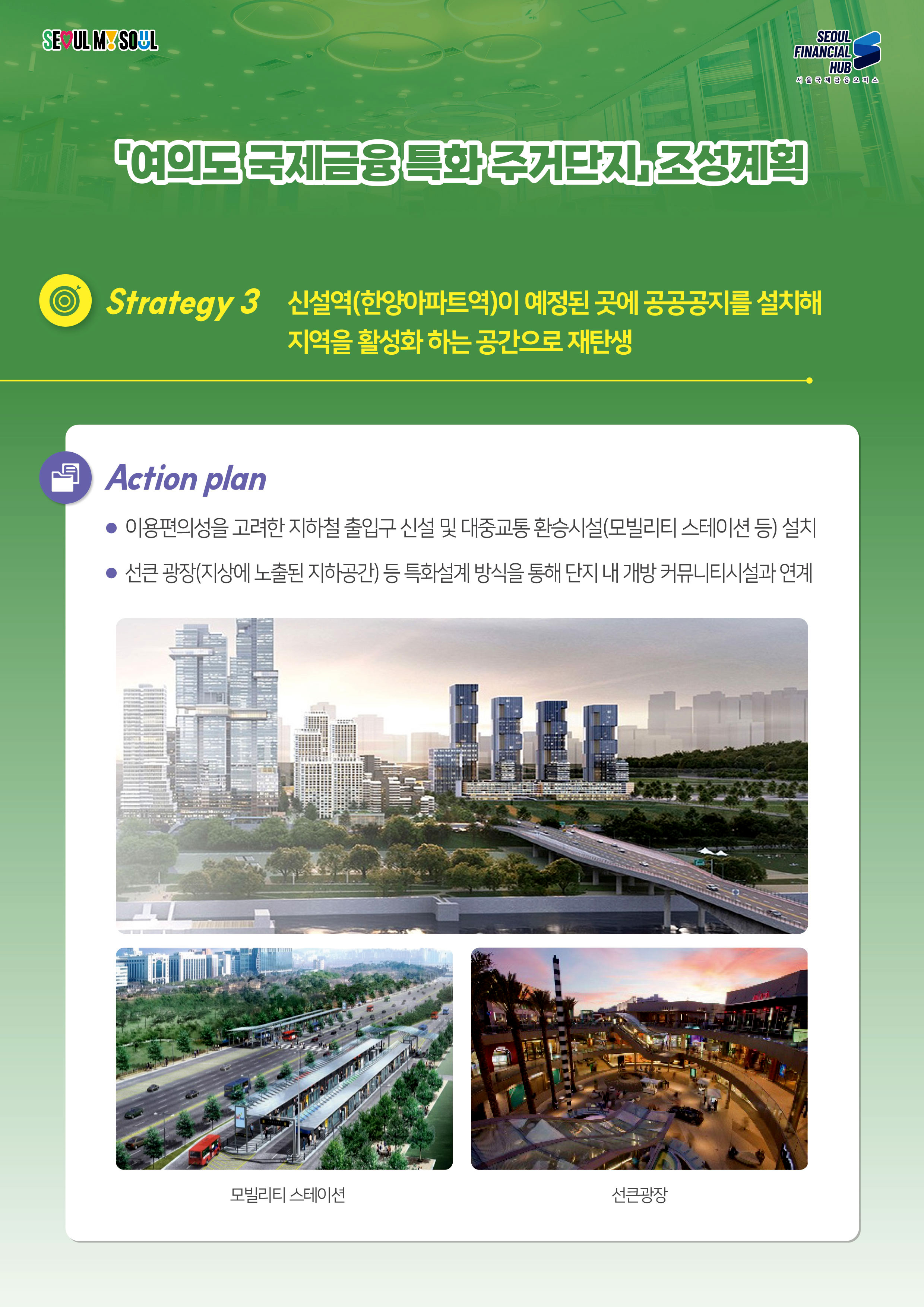 SEOUL MY SOUL / SEOUL FINANCIAL HUB 서울국제금융 오피스 / 여의도국제금융 특화 주거단지 조성계획 / Strategy 3 신설역(한양아파트역)이 예정된 곳에 공공공지를 설치해 지역을 활성화하는 공간으로 재탄생 / Action plan : 이용편의성을 고려한 지하철 출입구 신설 및 대중교통 환승시설(모빌리티 스테이션 등) 설치 / 선큰광장(지상에 노출된 지하공간) 등 특화설계 방식을 통해 단지 내 개방 커뮤니티시설과 연계(모빌리티스테이션,선큰광장)