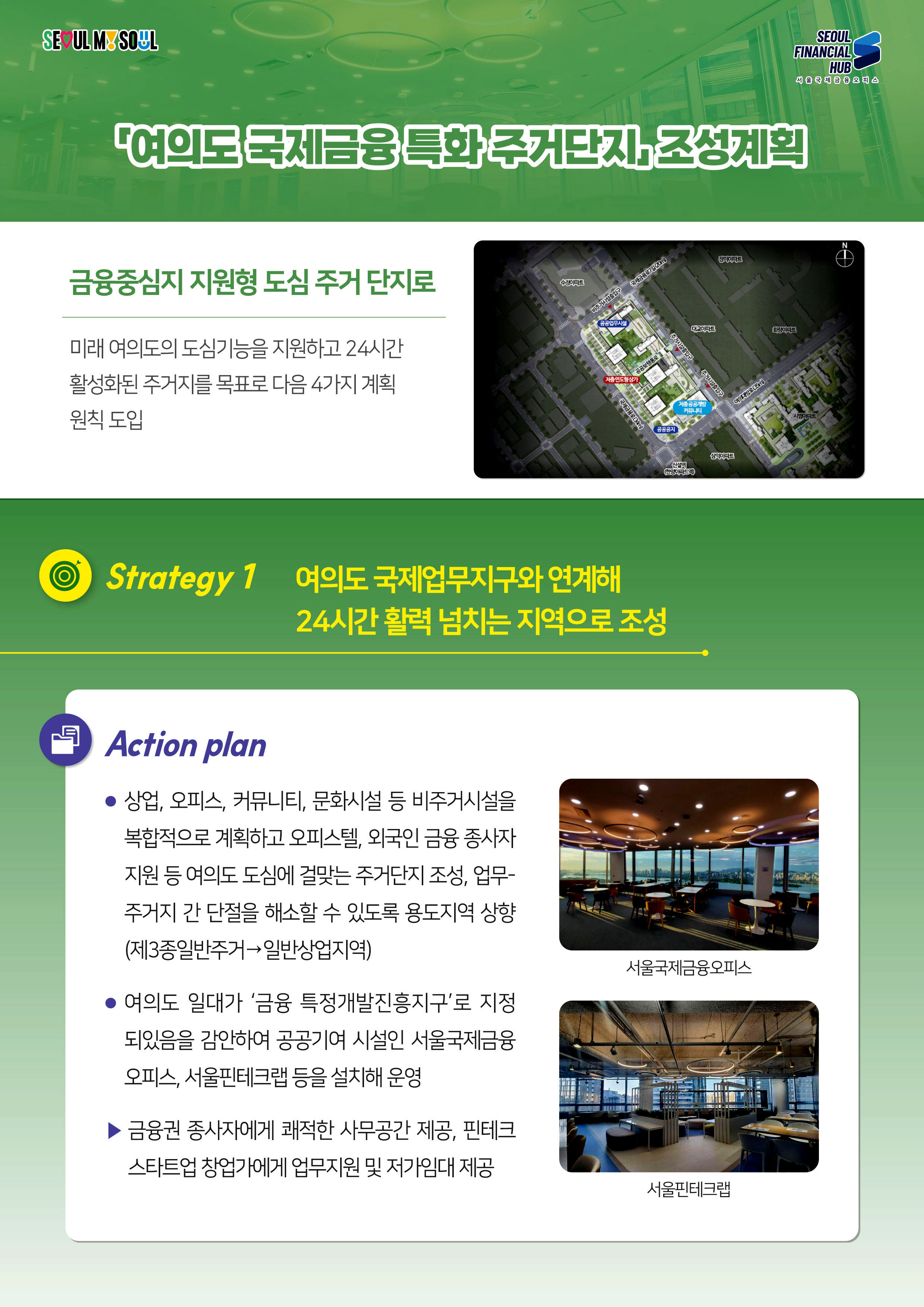 SEOUL MY SOUL / SEOUL FINANCIAL HUB 서울국제금융 오피스 / 여의도국제금융특화 주거단지 조성계획 / 금융중심지 지원형 도심 주거 단지로 - 미래 여의도의 도심기능을 지원하고 24시간 활성화된 주거지를 목표로 다음 4가지 계획 원칙 도입 / Strategy 1 여의도 국제업무지구와 연계해 24시간 활력 넘치는 지역으로 조성 : Action plan - 상업, 오피스, 커뮤니티, 문화시설 등 비주거시설을 복합적으로 계획하고 오피스텔, 외국인 금융 종사자 지원 등 여의도 도심에 걸맞는 주거단지 조성, 업무- 주거지 간 단절을 해소할 수 있도록 용도지역 상향 (제3종일반주거일반상업지역) / 여의도 일대가 '금융 특정개발진흥지구'로 지정 되있음을 감안하여 공공기여 시설인 서울국제금융 오피스, 서울핀테크랩 등을 설치해 운영 / 금융권 종사자에게 쾌적한 사무공간 제공, 핀테크 / 스타트업 창업가에게 업무지원 및 저가임대 제공(서울국제금융오피스, 서울핀테크랩)