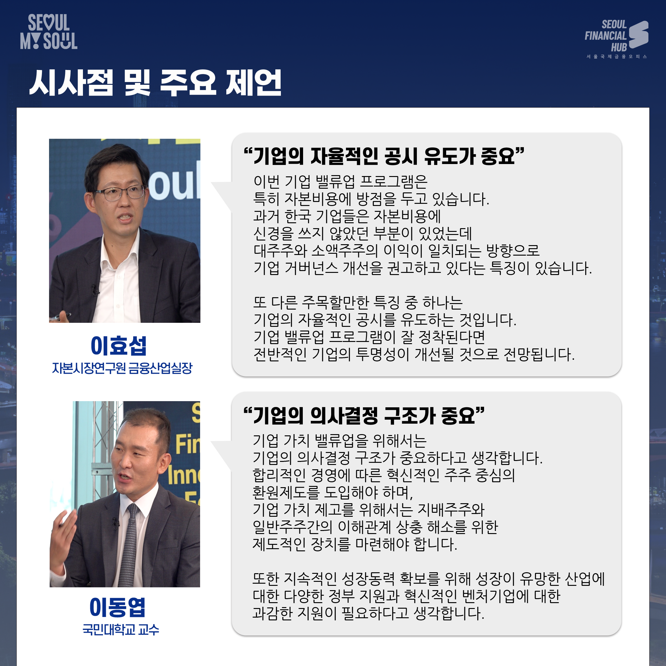 시사점 및 주요 제언. 이효섭 자본시장연구원 금융산업실장 : 기업의 자율적인 공시 유도가 중요. 이번 기업 밸류업 프로그램은 특히 자본비용에 방점을 두고 있습니다. 과거 한국 기업들은 자본비용에 신경을 쓰지 않았던 부분이 있었는데 대주주와 소액주주의 이익이 일치되는 방향으로 기업 거버넌스 개선을 권고하고 있다는 특징이 있습니다. 또 다른 주목할만한 특징 중 하나는 기업의 자율적인 공시를 유도하는 것입니다. 기업 밸류업 프로그램이 잘 정착된다면 전반적인 기업의 투명성이 개선될 것으로 전망됩니다.
이동엽 국민대학교 교수 : 기업의 의사결정 구조가 중요. 기업 가치 밸류업을 위해서는 기업의 의사결정 구조가 중요하다고 생각합니다. 합리적인 경영에 따른 혁신적인 주주 중심의 환원제도를 도입해야 하며, 기업 가치 제고를 위해서는 지배주주와 일반주주간의 이해관계 상충 해소를 위한 제도적인 장치를 마련해야 합니다. 또한 지속적인 성장동력 확보를 위해 성장이 유망한 산업에 대한 다양한 정부 지원과 혁신적인 벤처기업에 대한 과감한 지원이 필요하다고 생각합니다.