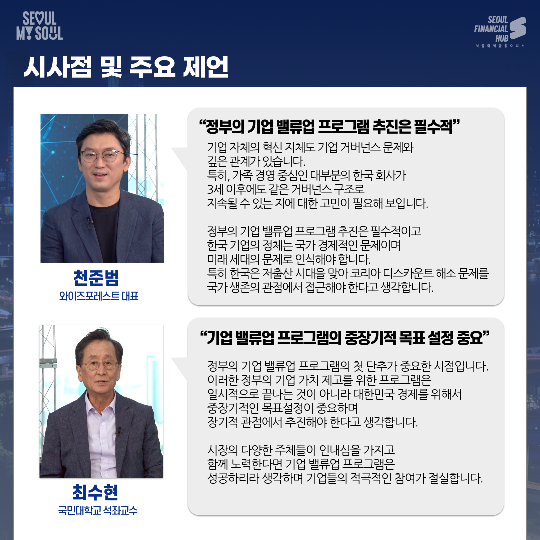 시사점 및 주요 제언. 천준범 와이즈포레스트 대표 : 정부의 기업 밸류업 프로그램 추진은 필수적. 기업 자체의 혁신 지체도 기업 거버넌스 문제와 깊은 관계가 있습니다. 특히, 가족 경영 중심인 대부분의 한국 회사가 3세 이후에도 같은 거버넌스 구조로 지속될 수 있는 지에 대한 고민이 필요해 보입니다. 정부의 기업 밸류업 프로그램 추진은 필수적이고 한국 기업의 정체는 국가 경제적인 문제이며 미래 세대의 문제로 인식해야합니다. 특히 한국은 저출산 시대을 맞아 코리아 디스카운트 해소 문제를 국가 생존의 관점에서 접근해야 한다고 생각합니다.
최수현 국민대학교 석좌교수 : 기업 밸류업 프로그램의 중장기적 목표 설정 중요. 정부의 기업 밸류업 프로그램의 첫 단추가 중요한 시점입니다. 이러한 정부의 기업 가치 제고를 위한 프로그램은 일시적으로 끝나는 것이 아니라 대한민국 경제를 위해서 중장기적인 목표설정이 중요하며 장기적 관점에서 추진해야 한다고 생각합니다. 시장의 다양한 주체들이 인내심을 가지고 함께 노력한다면 기업 밸류업 프로그램은 성공하리라 생각하며 기업들의 적극적인 참여가 절실합니다.