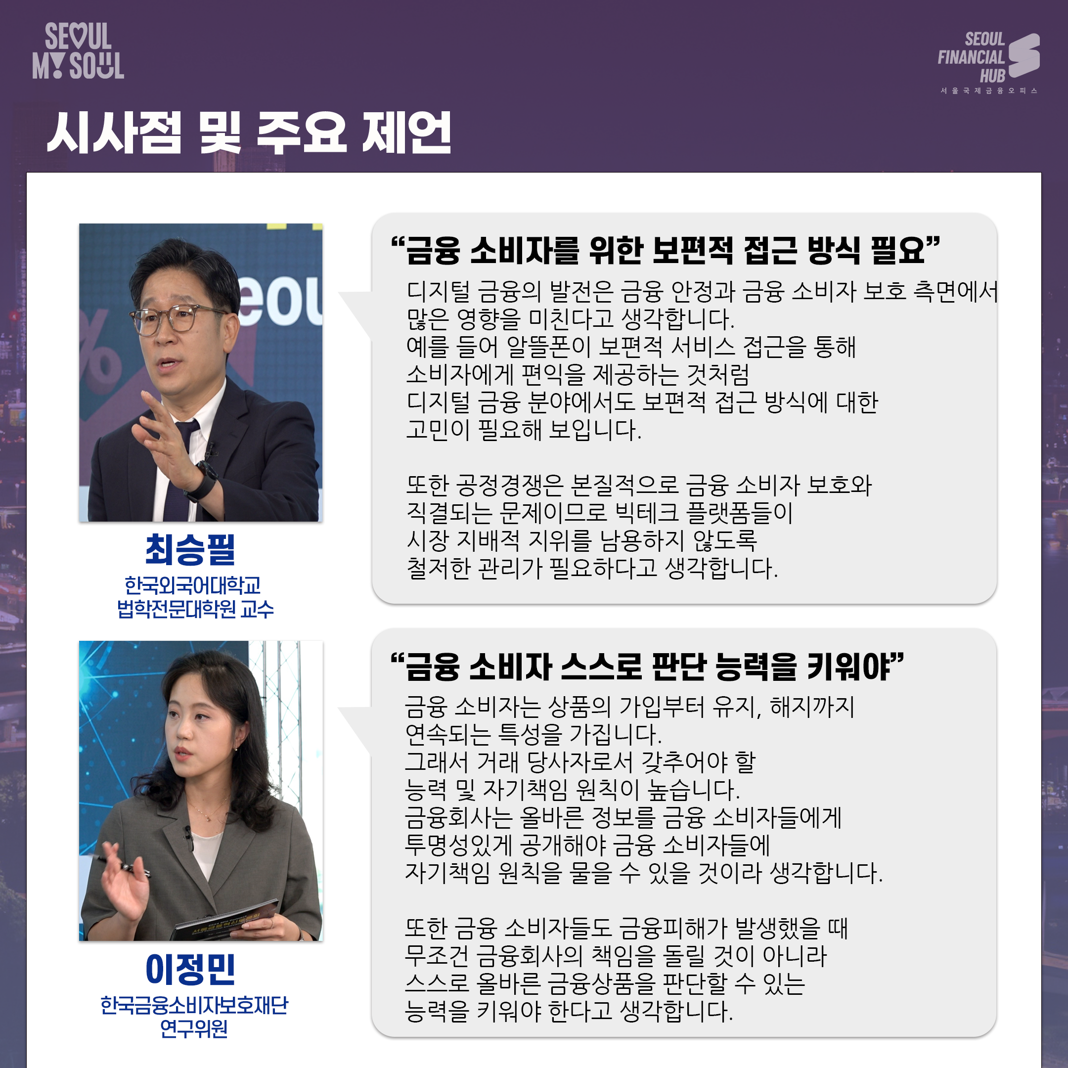시사점 및 주요 제언
최승필 한국외국어대학교 법학전문대학원 교수. 금융 소비자를 위한 보편적 접근 방식 필요. 디지털 금융의 발전은 금융 안정과 금융 소비자 보호 측면에서 많은 영향을 미친다고 생각합니다.예를 들어 알뜰폰이 보편적 서비스 접근을 통해 소비자에게 편익을 제공하는 것처럼 디지털 금융 분야에서도 보편적 접근 방식에 대한 고민이 필요해 보입니다. 또한 공정경쟁은 본질적으로 금융 소비자 보호와 직결되는 문제이므로 빅테크 플랫폼들이 시장 지배적 지위를 남용하지 않도록 철저한 관리가 필요하다고 생각합니다.
이정민 한국금융소비자보호재단 연구위원. 금융 소비자 스스로 판단 능력을 키워야. 금융 소비자는 상품의 가입부터 유지, 해지까지 연속되는 특성을 가집니다. 그래서 거래 당사자로서 갖추어야 할 능력 및 자기책임 원칙이 높습니다. 금융회사는 올바른 정보를 금융 소비자들에게 투명성있게 공개해야 금융 소비자들에 자기책임 원칙을 물을 수 있을 것이라 생각합니다. 또한 금융 소비자들도 금융피해가 발생했을 때 무조건 금융회사의 책임을 돌릴 것이 아니라 스스로 올바른 금융상품을 판단할 수 있는 능력을 키워야 한다고 생각합니다.