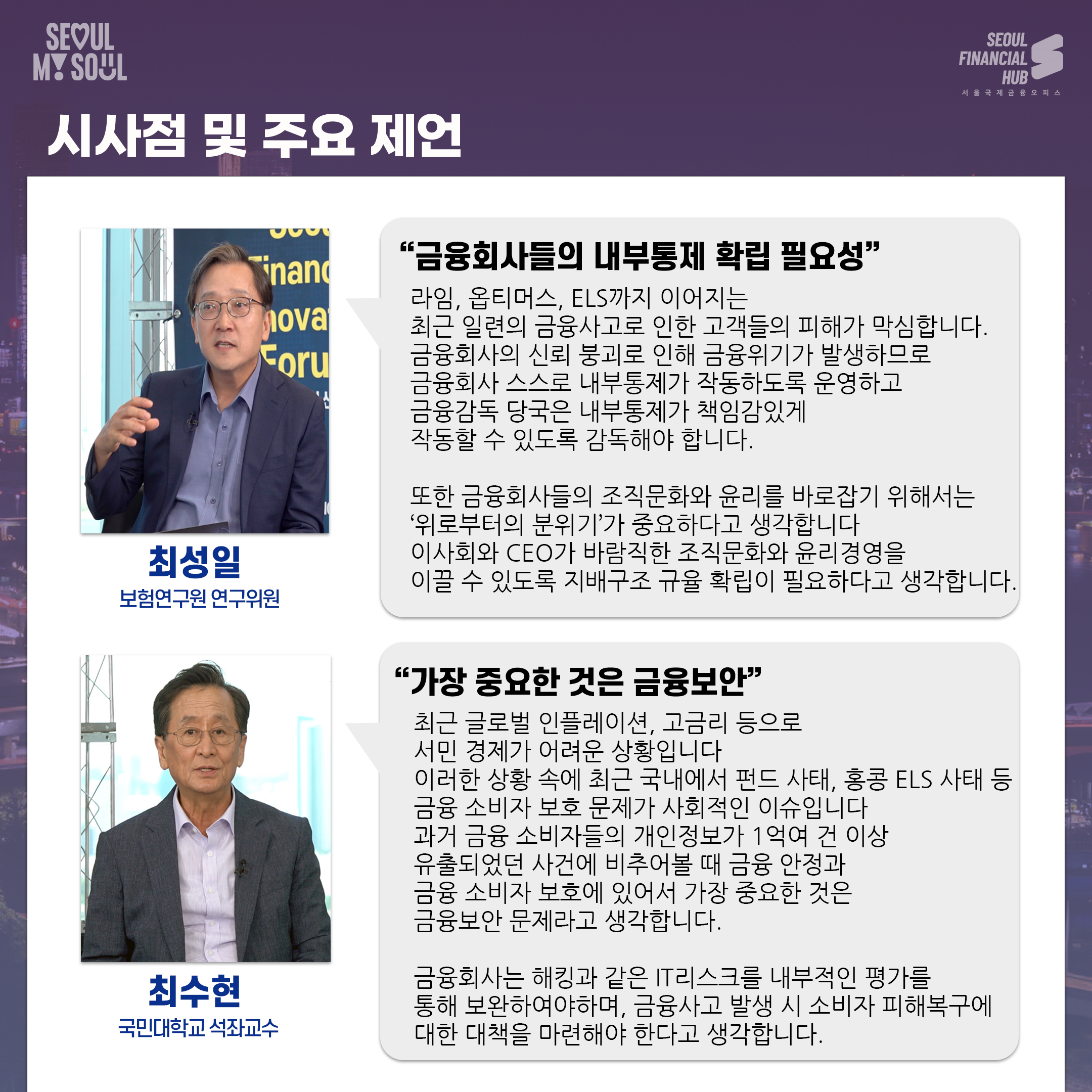 시사점 및 주요 제언.
최성일 보험연구원 연구위원. 금융회사들의 내부통제 확립 필요성. 라임, 옵티머스, ELS까지 이어지는 최근 일련의 금융사고로 인한 고객들의 피해가 막심합니다. 금융회사의 신뢰 붕괴로 인해 금융위기가 발생하므로 금융회사 스스로 내부통제가 작동하도록 운영하고 금융감독 당국은 내부통제가 책임감있게 작동할 수 있도록 감독해야 합니다. 또한 금융회사들의 조직문화와 윤리를 바로잡기 위해서는 ‘위로부터의 분위기'가 중요하다고 생각합니다. 이사회와 CEO가 바람직한 조직문화와 윤리경영을 이끌 수 있도록 지배구조 규율 확립이 필요하다고 생각합니다.
최수현 국민대학교 석좌교수. 가장 중요한 것은 금융보안. 최근 글로벌 인플레이션, 고금리 등으로 서민 경제가 어려운 상황입니다. 이러한 상황 속에 최근 국내에서 펀드 사태, 홍콩 ELS 사태 등 금융 소비자 보호 문제가 사회적인 이슈입니다. 과거 금융 소비자들의 개인정보가 1억여 건 이상 유출되었던 사건에 비추어볼 때 금융 안정과 금융 소비자 보호에 있어서 가장 중요한 것은 금융보안 문제라고 생각합니다. 금융회사는 해킹과 같은 IT리스크를 내부적인 평가를 통해 보완하여야하며, 금융사고 발생 시 소비자 피해복구에 대한 대책을 마련해야 한다고 생각합니다.