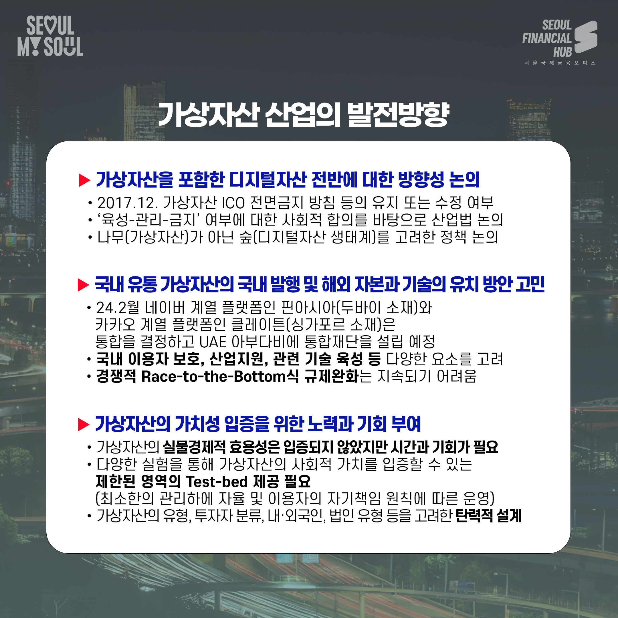 가상자산 산업의 발전방향
가상자산을 포함한 디지털자산 전반에 대한 방향성 논의
- 2017년 12월 가상자산 ICO 전면금지 방침 등의 유지 또는 수정 여부
- 육성 관리 금지 여부에 대한 사회적 합의를 바탕으로 산업별 논의
- 나무(가상자)산가 아닌 숲(디지털자산 생태계)를 고려한 정책 논의
국내 유통 가상자산의 국내 발행 및 해외 자본과 기술의 유치 방안 고민
- 24년 2월 네이버 계열 플랫폼인 피아시아(두바이 소재)와 카카오 게임 플랫폼인 클레이튼 (싱가포르 소재)은 통합을 결정하고 아랍에미리트 아부다비에 통합재단을 설립 예정
- 국내 이용자 보호, 산업지원, 관련 기술 육성 등 다양한 요소를 고려
- 경쟁적 Race-to-the-Bottom식 규제완화는 지속되기 어려움
가상자산의 가치성 입증을 위한 노력과 기회 부여
- 가상자산이 실물경제적 효용성은 입증되지 않았지만 시간과 기회가 필요
- 다양한 실험을 통해 가상자산의 사회적 가치를 입증할 수 있는 제한된 영역의 Test-bed 제공 필요(최소한의 관리하에 자율 및 이용자의 자기책임 원칙에 따른 운영)
가상자산의 유형, 투자자 분류, 내 외국인, 법인 유형 등을 고려한 탄력적 설계
- 서울마이서울, 서울파이낸셜허브, 서울국제금융오피스