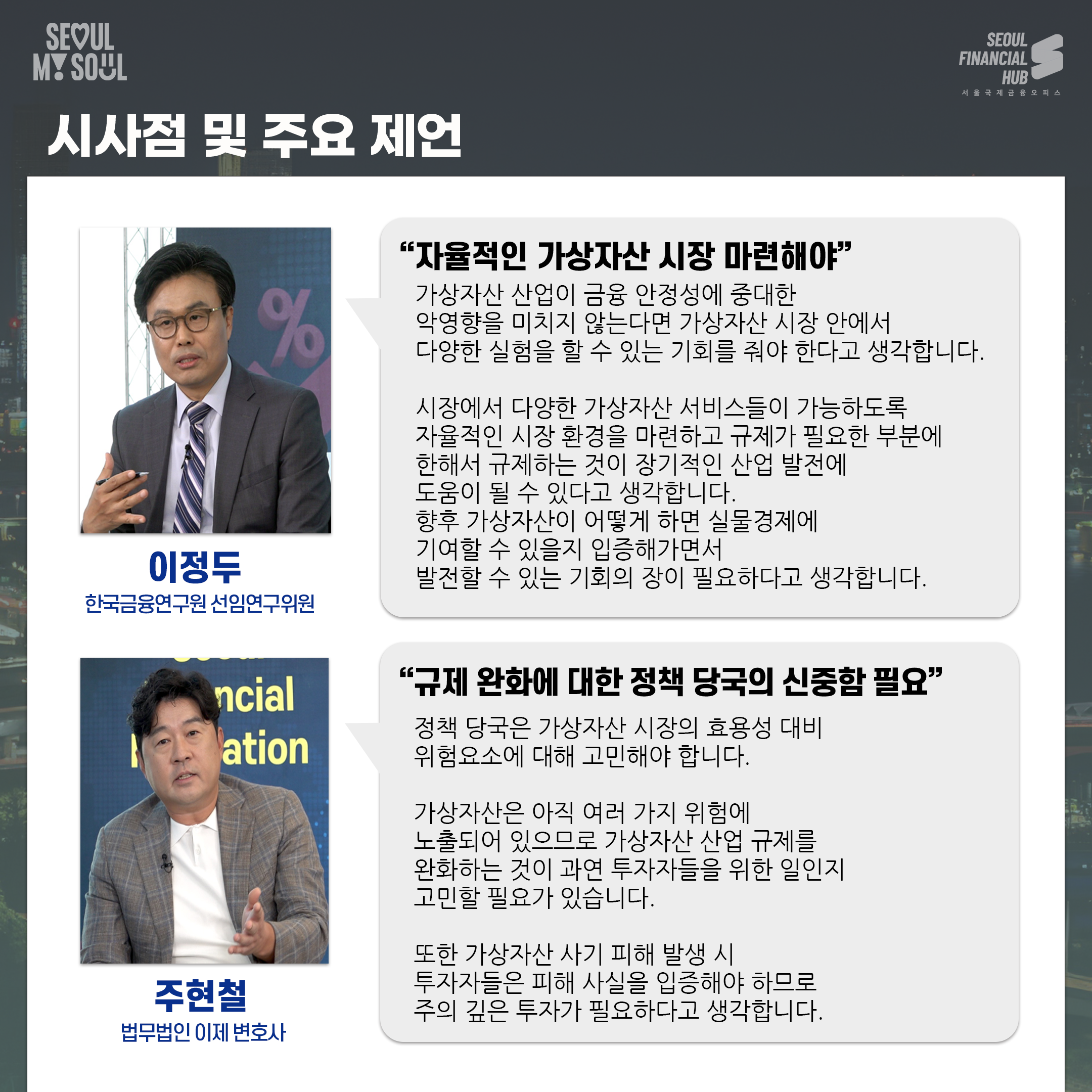 시사점 및 주요 제언.
이정두 한국금융연구원 선임연구위원. 자율적인 가상자산 시장 마련해야.가상자산 산업이 금융 안정성에 중대한 악영향을 미치지 않는다면 가상자산 시장 안에서 다양한 실험을 할 수 있는 기회를 줘야 한다고 생각합니다.시장에서 다양한 가상자산 서비스들이 가능하도록 자율적인 시장 환경을 마련하고 규제가 필요한 부분은 한해서 규제하는 것이 장기적인 산업 발전에 도움이 될 수 있다고 생각합니다.향후 가상자산이 어떻게 하면 실물경제에 기여할 수 있을지 입증해가면서 발전할 수 있는 기회의 장이 필요하다고 생각합니다.
주현철 법무법인 이제 변호사.규제 완화에 대한 정책 당국의 신중함 필요.정책 당국은 가상자산 시장의 효용성 대비 위험요소에 대해 고민해야 합니다.가상자산은 아직 여러 가지 위험에 노출되어 있으므로 가상자산 산업 규제를 완화하는 것이 과연 투자자들을 위한 일인지 고민할 필요가 있습니다.또한 가상자산 사기 피해 발생 시 투자자들은 피해 사실을 입증해야 하므로 주의 깊은 투자가 필요하다고 생각합니다.