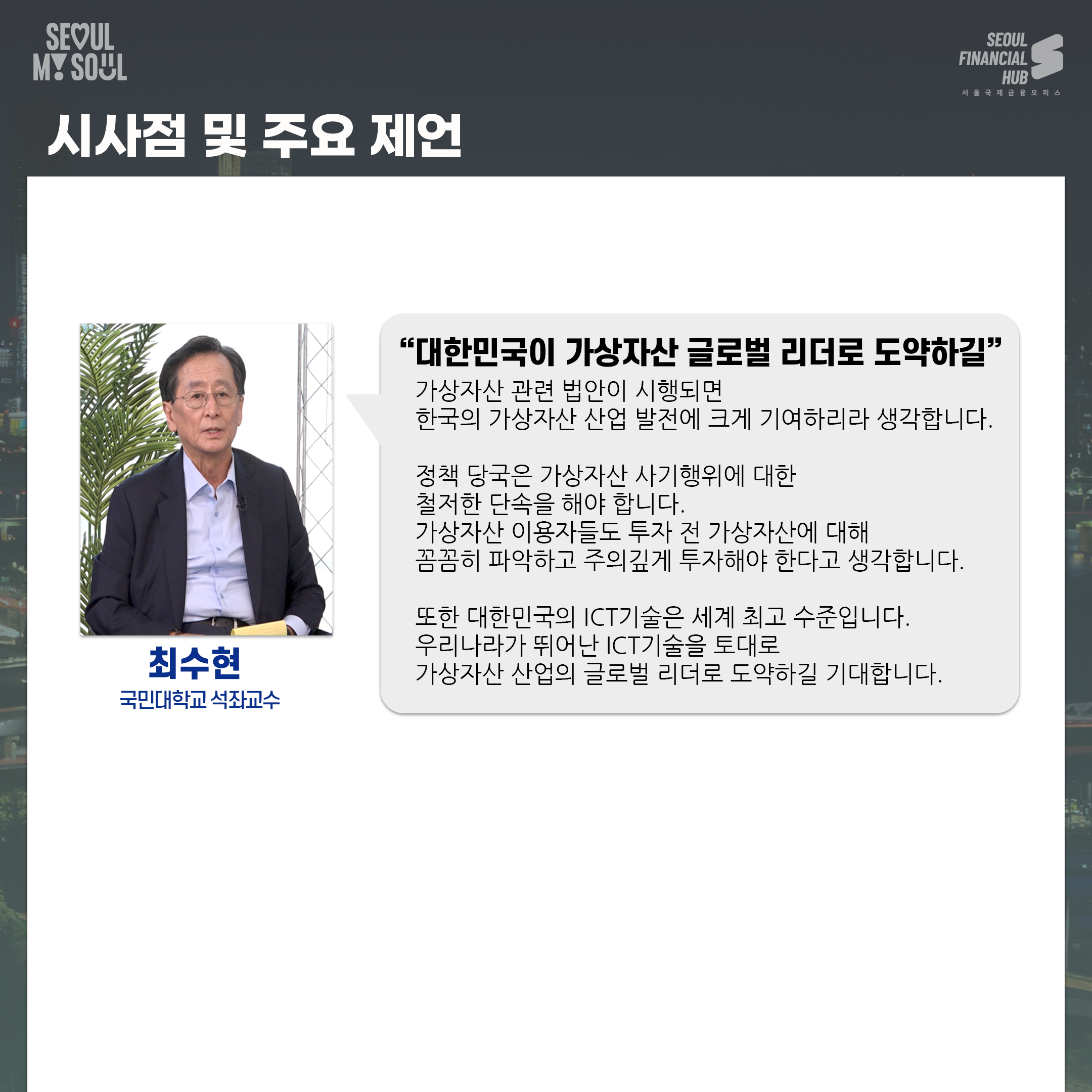 시사점 및 주요 제언. 최수현 국민대학교 석좌교수. 대한민국이 가상자산 글로벌 리더로 도약하길. 가상자산 관련 법안이 시행되면 한국의 가상자산 산업 발전에 크게 기여하리라 생각합니다. 정책 당국은 가상자산 사기행위에 대한 철저한 단속을 해야 합니다. 가상자산 이용자들도 투자 전 가상자산에 대해 꼼꼼히 파악하고 주의깊게 투자해야 한다고 생각합니다. 또한 대한민국의 아이시티 기술은 세계 최고 수준입니다. 우리나라가 뛰어난 아이시티 기술을 토대로 가상자산 산업의 글로벌 리더로 도약하길 기대합니다.