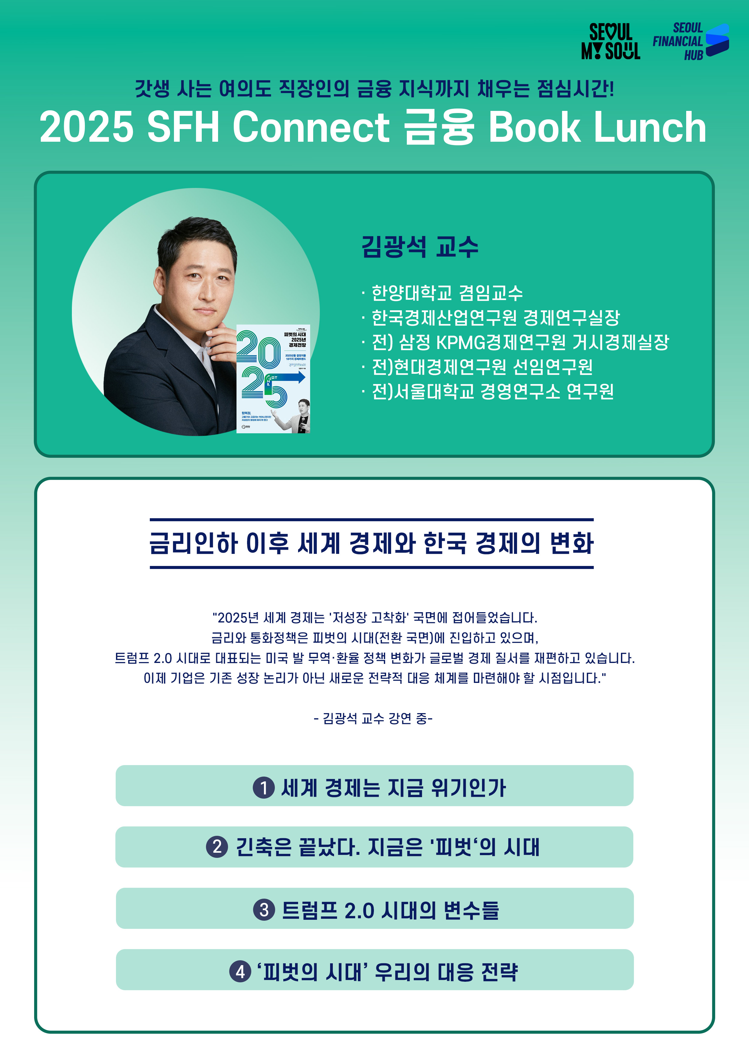 갓생 사는 여의도 직장인의 금융 지식까지 채우는 점심시간! 2025 SFH Connect 금융 Book Lunch. 김광석 교수. 한양대학교 겸임교수. 한국경제산업연구원 경제연구실장. 전)삼정KPMG 경제연구원 수석연구원. 전)현대경제연구원 선임연구원.
금리인하 이후 세계 경제와 한국 경제의 변화. 2025년 세계 경제는 '저성장 고착화' 국면에 접어들었습니다. 금리와 통화정책은 피벗의 시대(전환 국면)에 진입하고 있으며, 트럼프 2.0 시대로 대표되는 미국 발 무역ㆍ환율 정책 변화가 글로벌 경제 질서를 재편하고 있습니다. 이제 기업은 기존 성장 논리가 아닌 새로운 전략적 대응 체계를 마련해야 할 시점입니다. 김광석 교수 강연 중. 1. 세계 경제는 지금 위기인가 2. 긴축은 끝났다. 지금은 '피벗'의 시대 3. 트럼프 2.0 시대의 변수들 4. '피벗의 시대' 우리의 대응 전략