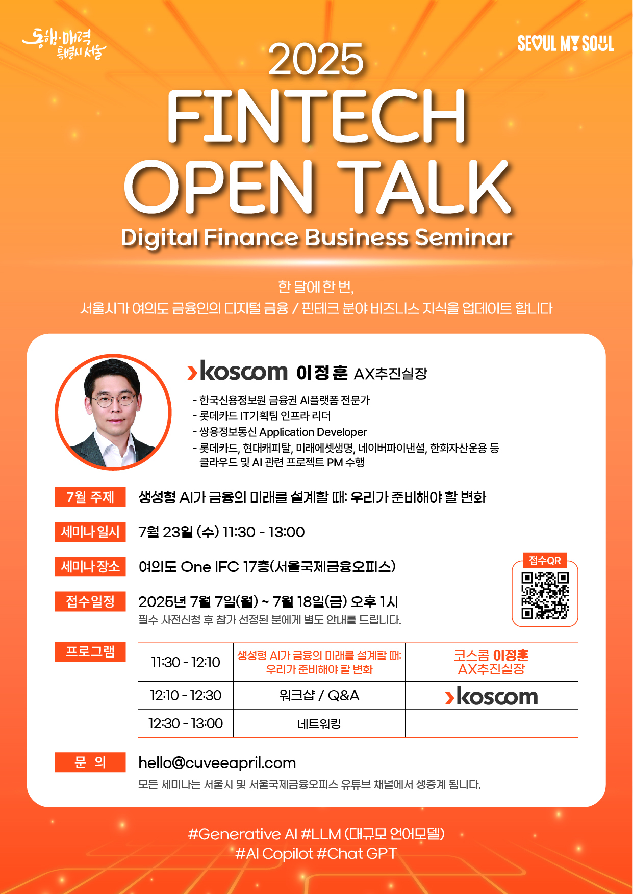 2025 FINTECH OPEN TALK. Digital Finance Business Seminar.
한 달에 한번, 서울시가 여의도 금융인의 디지털 금융/핀테크 분야 비즈니스 지식을 업데이트 합니다.
Koscom 이정훈 AX추진실장. 한국신용정보원 금융권 AI플랫폼 전문가. 롯데카드 IT기획팀 인프라 리더. 쌍용정보통신 Application Developer. 롯데카드, 현대캐피탈, 미래에셋생명, 네이버파이낸셜, 한화자산운용 등 클라우드 및 AI 관련 프로젝트 PM 수행
7월 주제 : 생성형 AI가 금융의 미래를 설계할때: 우리가 준비해야 할 변화
세미나 일시 : 7월 23일(수) 11:30-13:30
세미나 장소 : 여의도 One IFC 17층(서울국제금융오피스)
접수일정 : 2025년 7월 7일(월)~7월 18일(금) 오후1시(필수 사전신청 후 참가 선정된 분에게 별도 안내를 드립니다.)
프로그램 : 11:30-12:15 생성형 AI가 금융의 미래를 설계할때: 우리가 준비해야 할 변화-Koscom 이정훈 AX추진실장. 12:15-12:30 워크샵/Q&A-Koscom. 12:30-13:00 네트워킹.
문의 : hello@cuveeapril.com(모든 세미나는 서울시 및 서울국제금융오피스 유튜브 채널에서 생중계 됩니다.)
#Generative AI#LLM(대규모 언어모델)#AI Copilot#Chat GPT