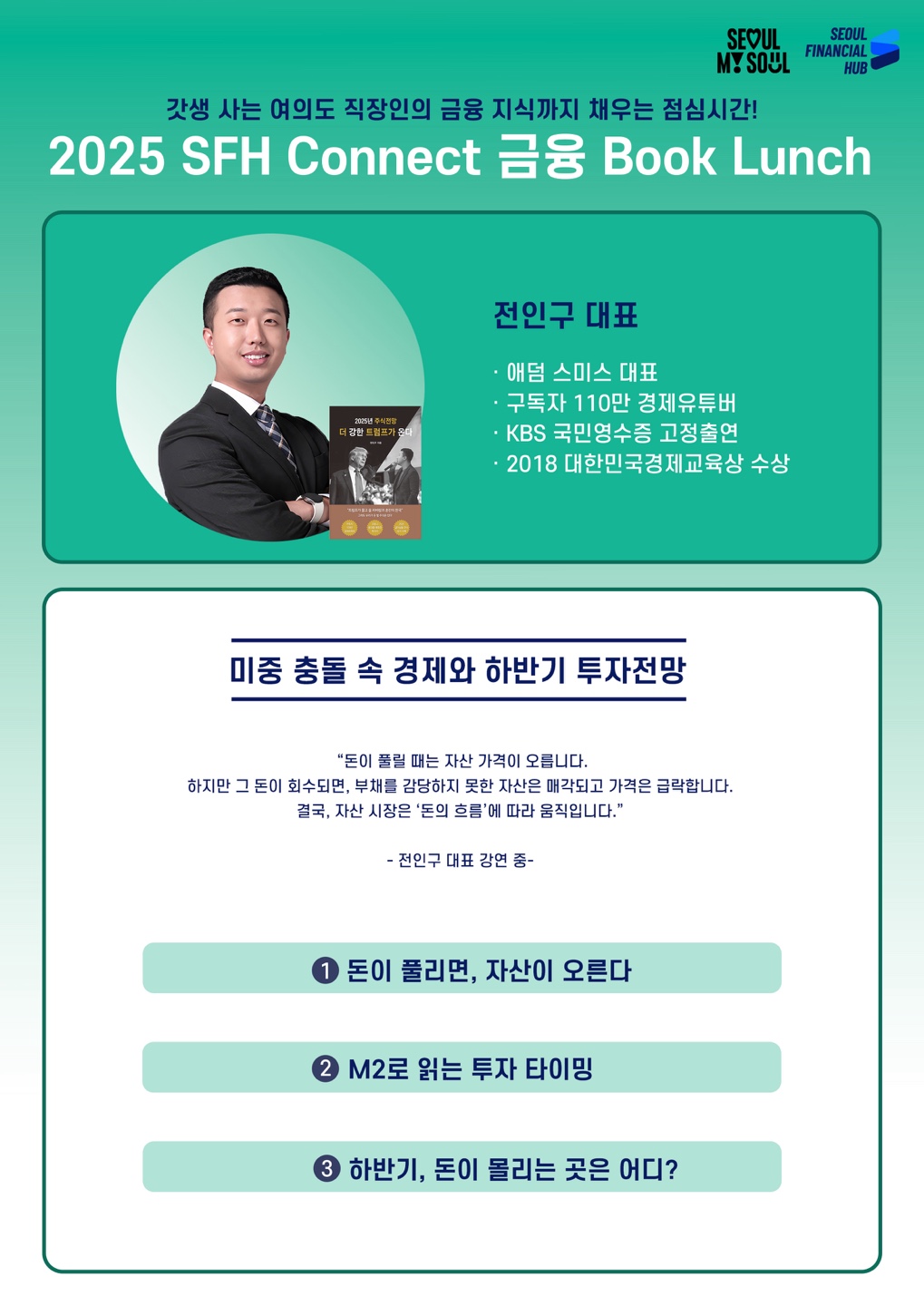 갓생 사는 여의도 직장인의 금융 지식까지 채우는 점심시간! 2025 SFH Connect 금융 Book Lunch. 전인구 대표(전인구 대표 이미지, '2025년 주식전망 더 강한 트럼프가 온다' 책 표지) :・애덤 스미스 대표 ・구독자 110만 경제유튜버・KBS 국민영수증 고정출연・2018 대한민국경제교육상 수상. 미중 충돌 속 경제와 하반기 투자전망 : 돈이 풀릴 때는 자산 가격이 오릅니다. 하지만 그 돈이 회수되면, 부채를 감당하지 못한 자산은 매각되고 가격은 급락합니다. 결국, 자산 시장은 '돈의 흐름'에 따라 움직입니다. 전인구 대표 강연 중.
1 돈이 풀리면, 자산이 오른다
2 M2로 읽는 투자 타이밍
3 하반기, 돈이 몰리는 곳은 어디?