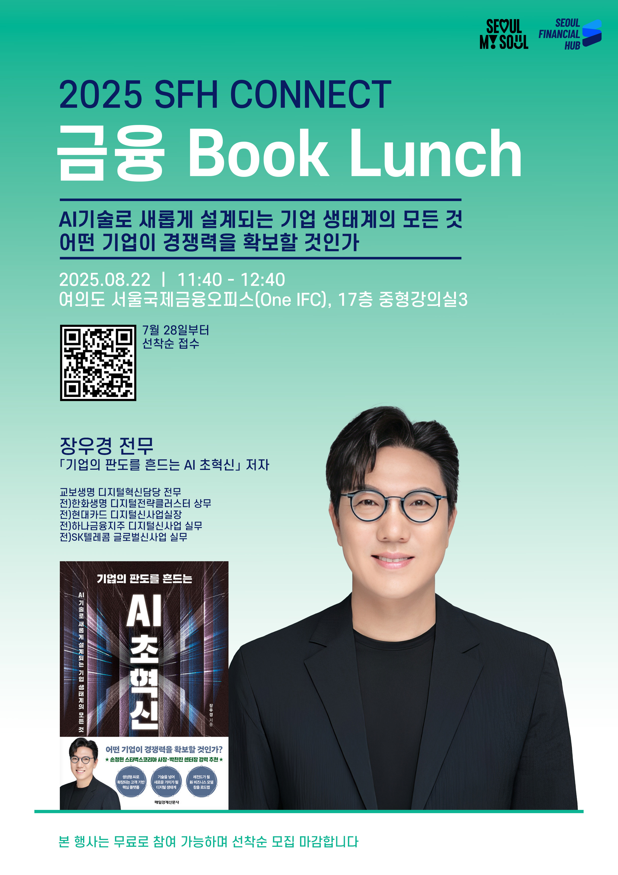 SEOUL MY SEOUL. SEOUL FINANCIAL HUB.
2025 SFH CONNECT 금융 Book Lunch.
AI기술로 새롭게 설계되는 기업 생태계의 모든 것 어떤 기업이 경쟁력을 확보할 것인가
2025.08.22 11:40~12:40 여의도 서울국제금융오피스(One IFC), 17층 중형강의실3.
7월 28일부터 선착순 접수. QR코드.
장우경 전무. '기업의 판도를 흔드는 AI 초혁신'저자. 교보생명 디지털혁신담당 전무. 전)한화생명 디지털전략클러스터 상무. 전)현대카드 디지털신사업실장. 전)하나금융지주 디지털신사업 실무. 전)SK텔레콤 글로벌신사업 실무.
'기업의 판도를 흔드는 AI 초혁신' 책 표지 이미지. 장우경 전무 이미지. 
본 행사는 무료로 참여 가능하며 선착순 모집 마감합니다.