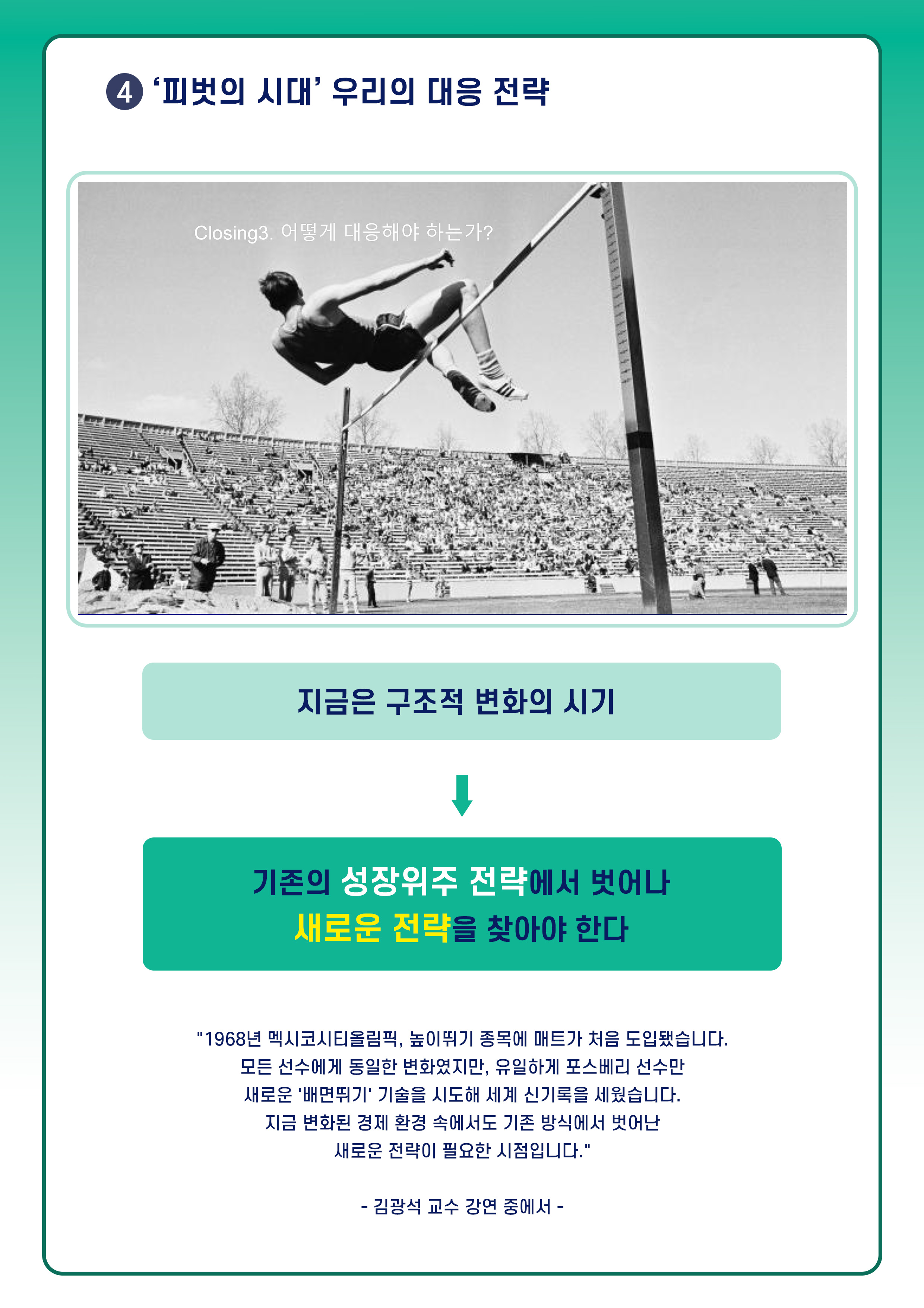 4. '피벗의 시대' 우리의 대응 전략. Closing3. 어떻게 대응해야 하는가? 높이뛰기 하고 있는 선수 이미지. 지금은 구조적 변화의 시기. 기존의 성장위주 전략에서 벗어나 새로운 전략을 찾아야 한다. 1968년 멕시코시티올림픽, 높이뛰기 종목에 매트가 처음 도입됐습니다. 모든 선수에게 동일한 변화였지만, 유일하게 포스베리 선수만 새로운 '배면뛰기' 기술을 시도해  세계 신기록을 세웠습니다. 지금 변화된 경제 환경 속에서도 기존 방식에서 벗어난 새로운 전략이 필요한 시점입니다. 김광석 교수 강연 중에서.