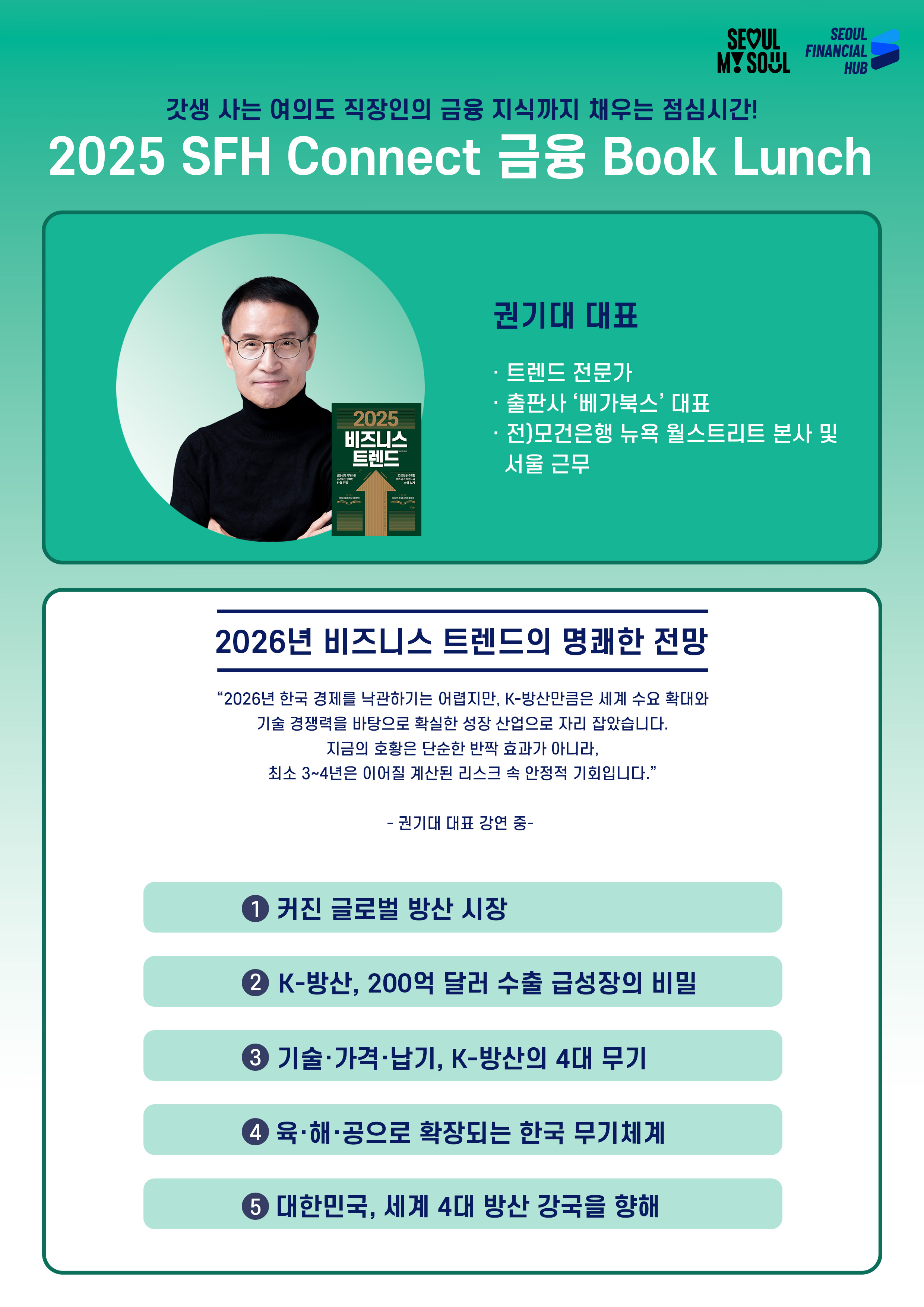 갓생 사는 여의도 직장인의 금융 지식까지 채우는 점심시간!
2025 SFH Connect 금융 Book Lunch
권기대 대표
· 트렌드 전문가
· 출판사 ‘베가북스’ 대표
· 전)모건은행 뉴욕 월스트리트 본사 및 서울 근무
2026년 비즈니스 트렌드의 명쾌한 전망
2026년 한국 경제를 낙관하기는 어렵지만, K-방산만큼은 세계 수요 확대와
기술 경쟁력을 바탕으로 확실한 성장 산업으로 자리 잡았습니다.
지금의 호황은 단순한 반짝 효과가 아니라,
최소 3~4년은 이어질 계산된 리스크 속 안정적 기회입니다.
권기대 대표 강연 중
① 커진 글로벌 방산 시장
② K-방산, 200억 달러 수출 급성장의 비밀
③ 기술·가격·납기, K-방산의 4대 무기
④ 육·해·공으로 확장되는 한국 무기체계
⑤ 대한민국, 세계 4대 방산 강국을 향해