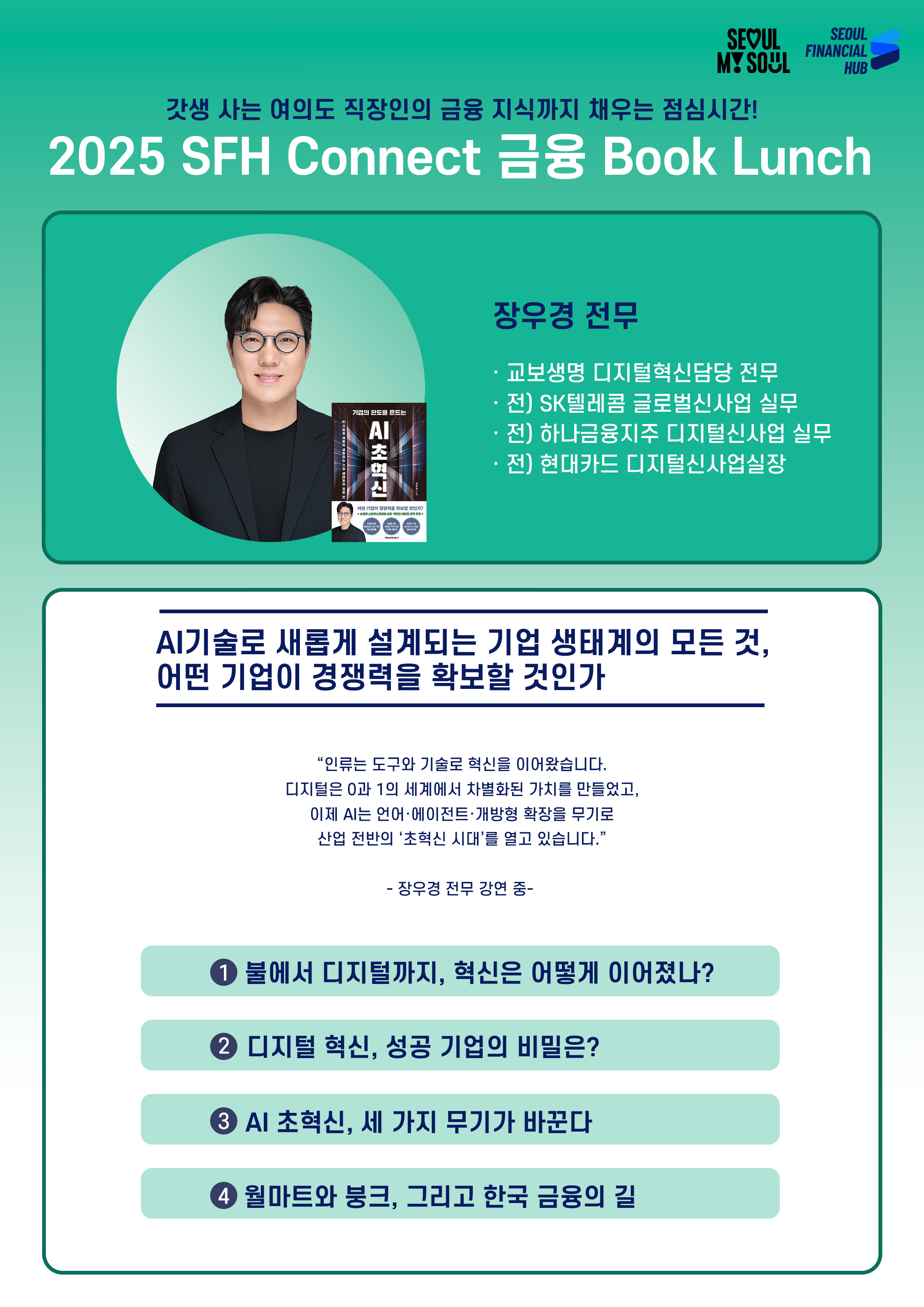 갓생 사는 여의도 직장인의 금융 지식까지 채우는 점심시간!
2025 SFH Connect 금융 Book Lunch
장우경 전무
· 교보생명 디지털혁신담당 전무
· 전) SK텔레콤 글로벌신사업 실무
· 전) 하나금융지주 디지털신사업 실무
· 전) 현대카드 디지털신사업실장
AI기술로 새롭게 설계되는 기업 생태계의 모든 것,
어떤 기업이 경쟁력을 확보할 것인가
인류는 도구와 기술로 혁신을 이어왔습니다.
디지털은 0과 1의 세계에서 차별화된 가치를 만들었고,
이제 AI는 언어·에이전트·개방형 확장을 무기로
산업 전반의 초혁신 시대를 열고 있습니다.
장우경 전무 강연 중 -
① 불에서 디지털까지, 혁신은 어떻게 이어졌나?
② 디지털 혁신, 성공 기업의 비밀은?
③ AI 초혁신, 세 가지 무기가 바꾼다
④ 월마트와 붕크, 그리고 한국 금융의 길