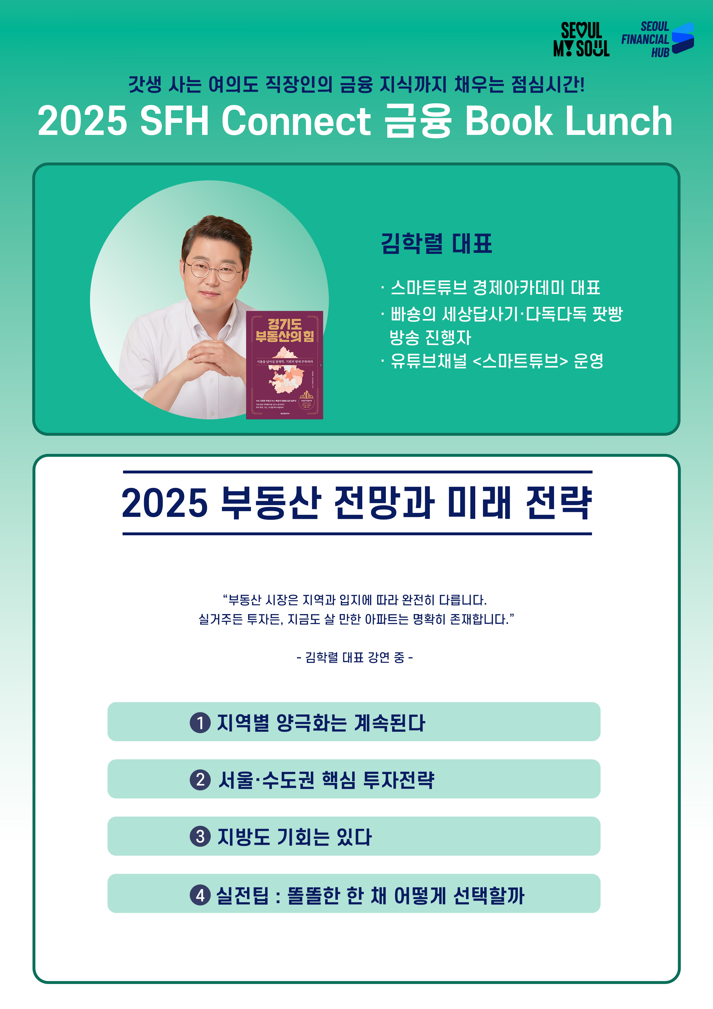 2025 SFH Connect 금융 Book Lunch
갓생 사는 여의도 직장인의 금융 지식까지 채우는 점심시간!
김학렬 대표(김학렬 대표 이미지, '경기도 부동산의 힘' 표지 이미지)
· 스마트튜브 경제아카데미 대표
· 빠숑의 세상답사기·다독다독 팟빵 방송 진행자
· 유튜브채널 <스마트튜브> 운영
2025 부동산 전망과 미래 전략
부동산 시장은 지역과 입지에 따라 완전히 다릅니다.
실거주든 투자든, 지금도 살 만한 아파트는 명확히 존재합니다.
김학렬 대표 강연 중 -
① 지역별 양극화는 계속된다
② 서울·수도권 핵심 투자전략
③ 지방도 기회는 있다
④ 실전팁 : 똘똘한 한 채 어떻게 선택할까