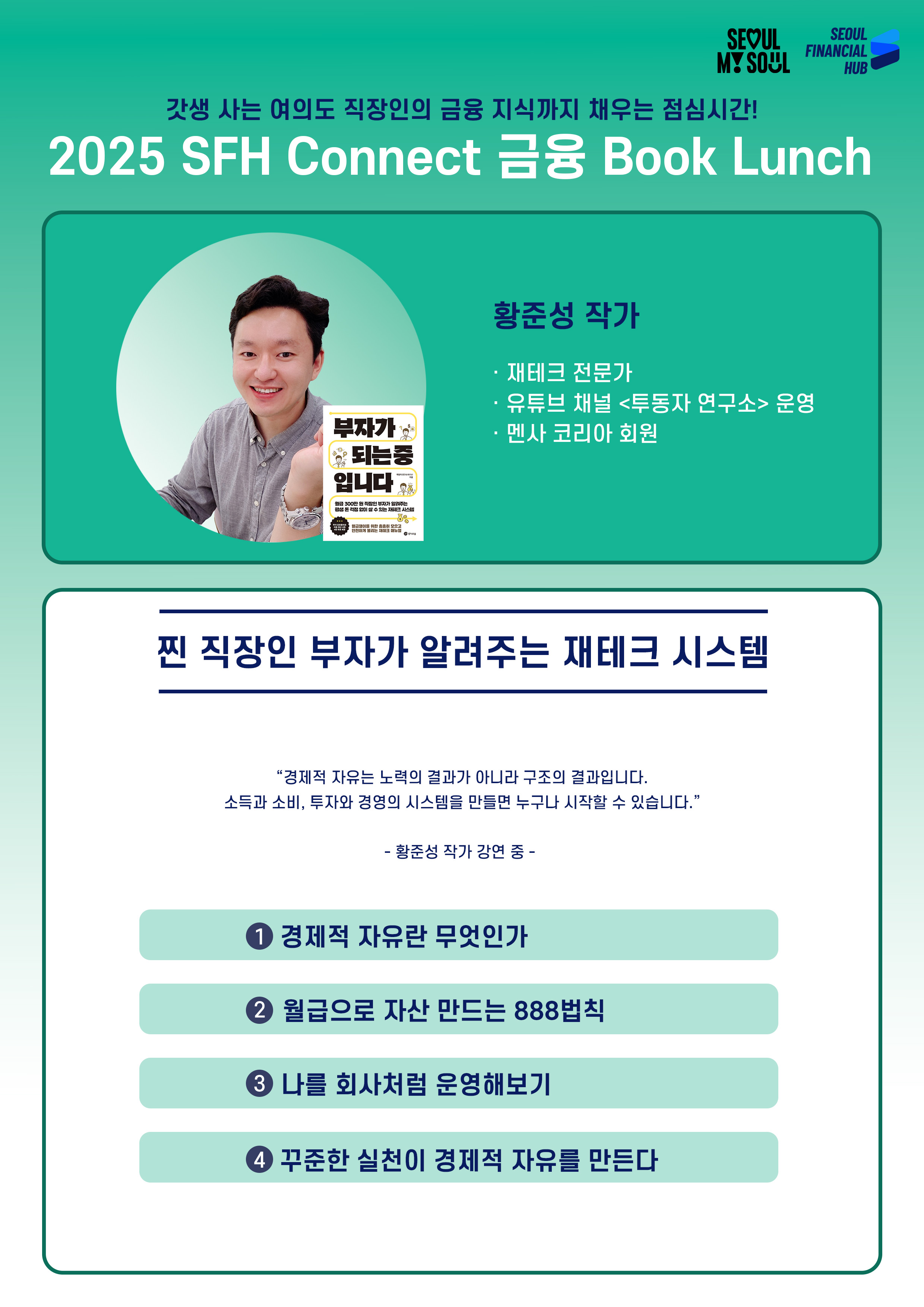 2025 SFH Connect 금융 Book Lunch
갓생 사는 여의도 직장인의 금융 지식까지 채우는 점심시간!
황준성 작가
· 재테크 전문가
· 유튜브 채널 <투둥자 연구소> 운영
· 멘사 코리아 회원
찐 직장인 부자가 알려주는 재테크 시스템
경제적 자유는 노력의 결과가 아니라 구조의 결과입니다.
소득과 소비, 투자와 경영의 시스템을 만들면 누구나 시작할 수 있습니다.
황준성 작가 강연 중 -
① 경제적 자유란 무엇인가
② 월급으로 자산 만드는 888법칙
③ 나를 회사처럼 운영해보기
④ 꾸준한 실천이 경제적 자유를 만든다