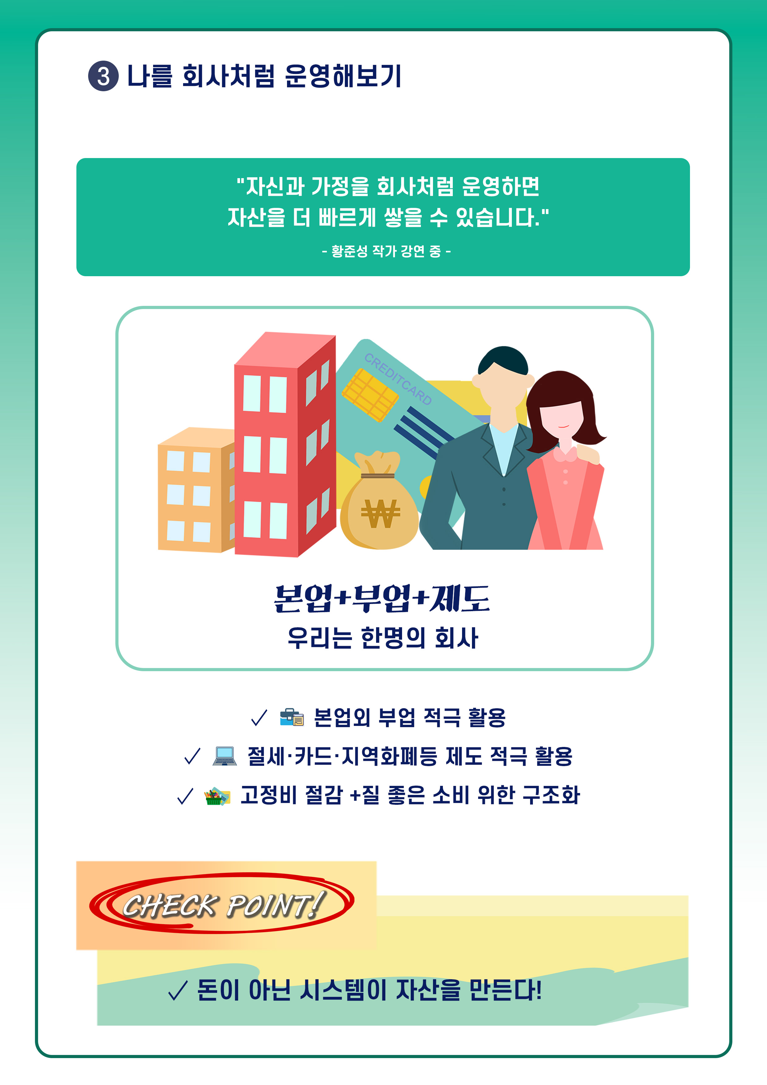 ③ 나를 회사처럼 운영해보기
자신과 가정을 회사처럼 운영하면 자산을 더 빠르게 쌓을 수 있습니다.
황준성 작가 강연 중 -
본업 + 부업 + 제도(건물, 돈, 카드, 남자, 여자 이미지)
우리는 한 명의 회사
✓ 본업 외 부업 적극 활용
✓ 절세·카드·지역화폐 등 제도 적극 활용
✓ 고정비 절감 + 질 좋은 소비 위한 구조화
CHECK POINT!
✓ 돈이 아닌 시스템이 자산을 만든다