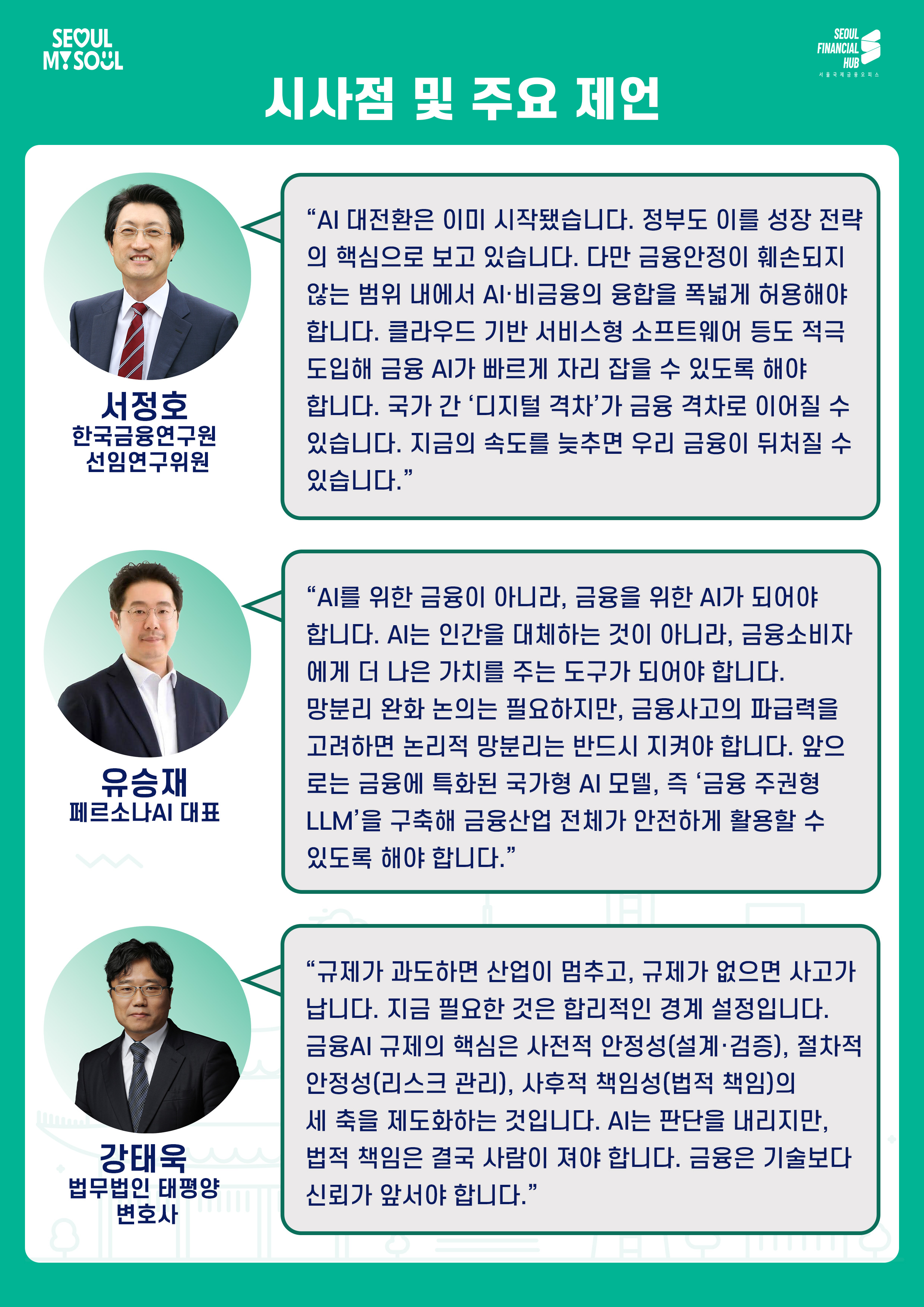 시사점 및 주요 제언

서정호
한국금융연구원 선임연구위원
AI 대전환은 이미 시작됐습니다. 정부도 이를 성장 전략의 핵심으로 보고 있습니다. 다만 금융안정이 훼손되지 않는 범위 내에서 AI·비금융의 융합을 폭넓게 허용해야 합니다. 클라우드 기반 서비스형 소프트웨어 등도 적극 도입해 금융 AI가 빠르게 자리 잡을 수 있도록 해야 합니다. 국가 간 디지털 격차가 금융 격차로 이어질 수 있습니다. 지금의 속도를 늦추면 우리 금융이 뒤처질 수 있습니다.

유승재
페르소나AI 대표
AI를 위한 금융이 아니라, 금융을 위한 AI가 되어야 합니다. AI는 인간을 대체하는 것이 아니라, 금융소비자에게 더 나은 가치를 주는 도구가 되어야 합니다. 망분리 완화 논의는 필요하지만, 금융사고의 파급력을 고려하면 논리적 망분리는 반드시 지켜야 합니다. 앞으로는 금융에 특화된 국가형 AI 모델, 즉 금융 주권형 LLM을 구축해 금융산업 전체에 안전하게 활용할 수 있도록 해야 합니다.

강태욱
법무법인 태평양 변호사
규제가 과도하면 산업이 멈추고, 규제가 없으면 사고가 납니다. 지금 필요한 것은 합리적인 경계 설정입니다. 금융AI 규제의 핵심은 사전적 안정성(설계·검증), 절차적 안정성(리스크 관리), 사후적 책임성(법적 책임)의 세 축을 제도화하는 것입니다. AI는 판단을 내리지만, 법적 책임은 결국 사람이 져야 합니다. 금융은 기술보다 신뢰가 앞서야 합니다.