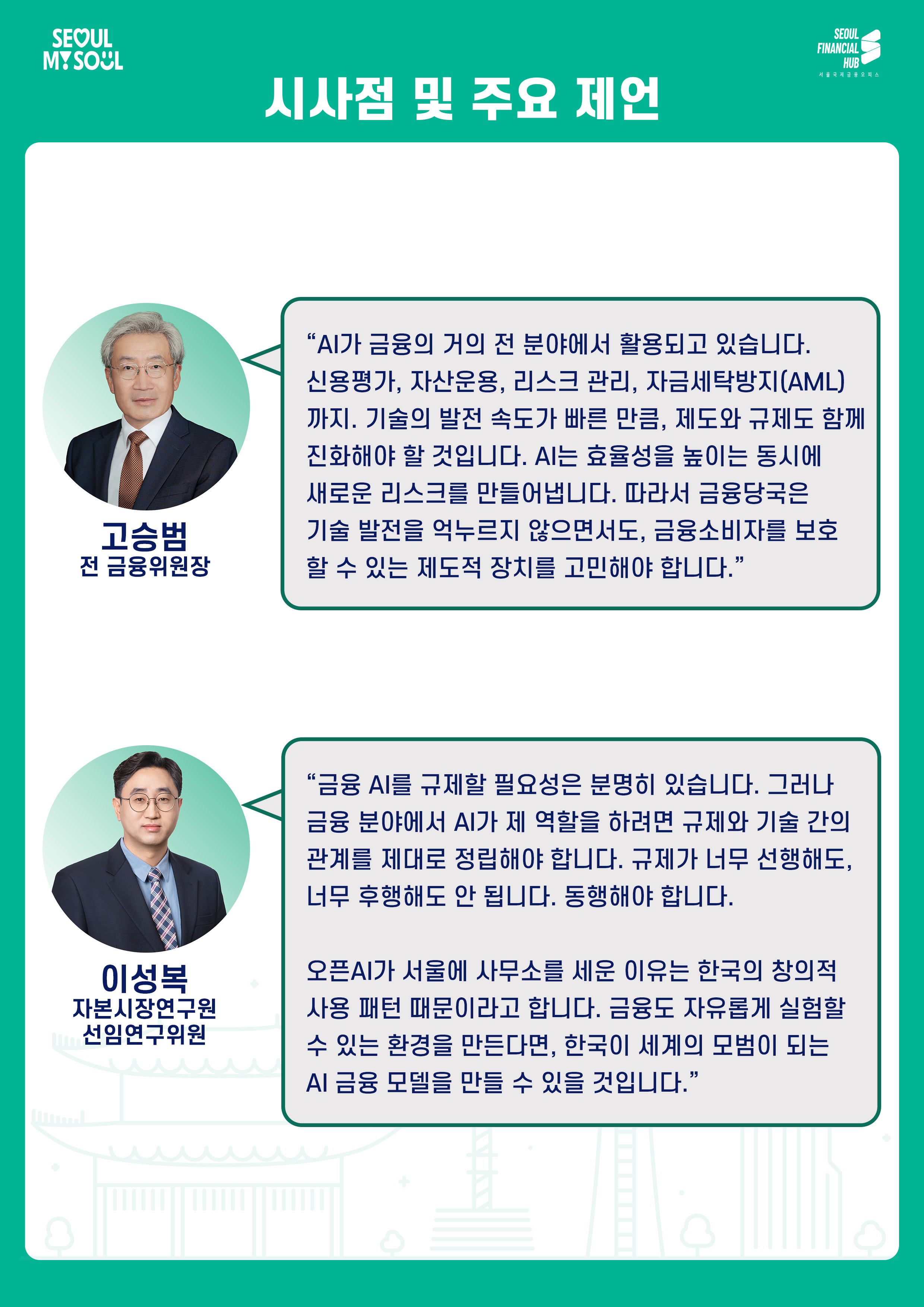 시사점 및 주요 제언
고승범
전 금융위원장
AI가 금융의 거의 전 분야에서 활용되고 있습니다. 신용평가, 자산운용, 리스크 관리, 자금세탁방지(AML)까지. 기술의 발전 속도가 빠른 만큼, 제도와 규제도 함께 진화해야 할 것입니다. AI는 효율성을 높이는 동시에 새로운 리스크를 만들어냅니다. 따라서 금융당국은 기술 발전을 억누르지 않으면서도, 금융소비자를 보호할 수 있는 제도적 장치를 고민해야 합니다.
이성복
자본시장연구원 선임연구위원
금융 AI를 규제할 필요성은 분명히 있습니다. 그러나 금융 분야에서 AI가 제 역할을 하려면 규제와 기술 간의 관계를 제대로 정립해야 합니다. 규제가 너무 선행해도, 너무 후행해도 안 됩니다. 동행해야 합니다.
오픈AI가 서울에 사무소를 세운 이유는 한국의 창의적 사용 패턴 때문이라고 합니다. 금융도 자유롭게 실험할 수 있는 환경을 만든다면, 한국이 세계의 모델이 되는 AI 금융 모델을 만들 수 있을 것입니다.
